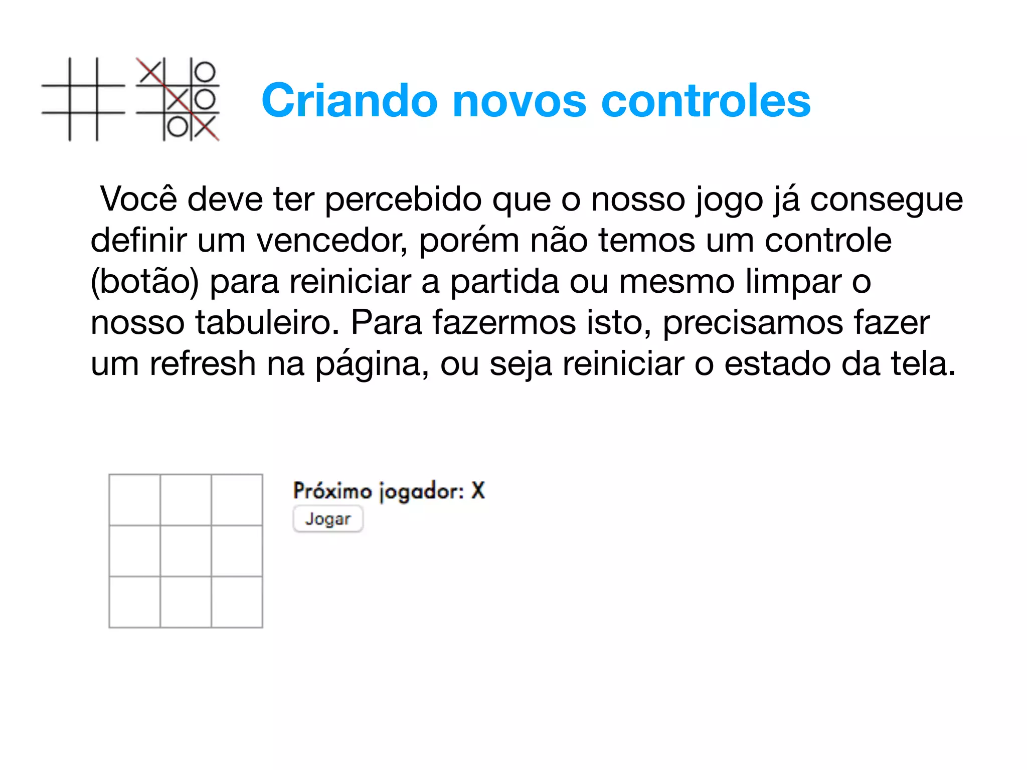 Criando novos controles
Você deve ter percebido que o nosso jogo já consegue
deﬁnir um vencedor, porém não temos um controle
(botão) para reiniciar a partida ou mesmo limpar o
nosso tabuleiro. Para fazermos isto, precisamos fazer
um refresh na página, ou seja reiniciar o estado da tela.

 