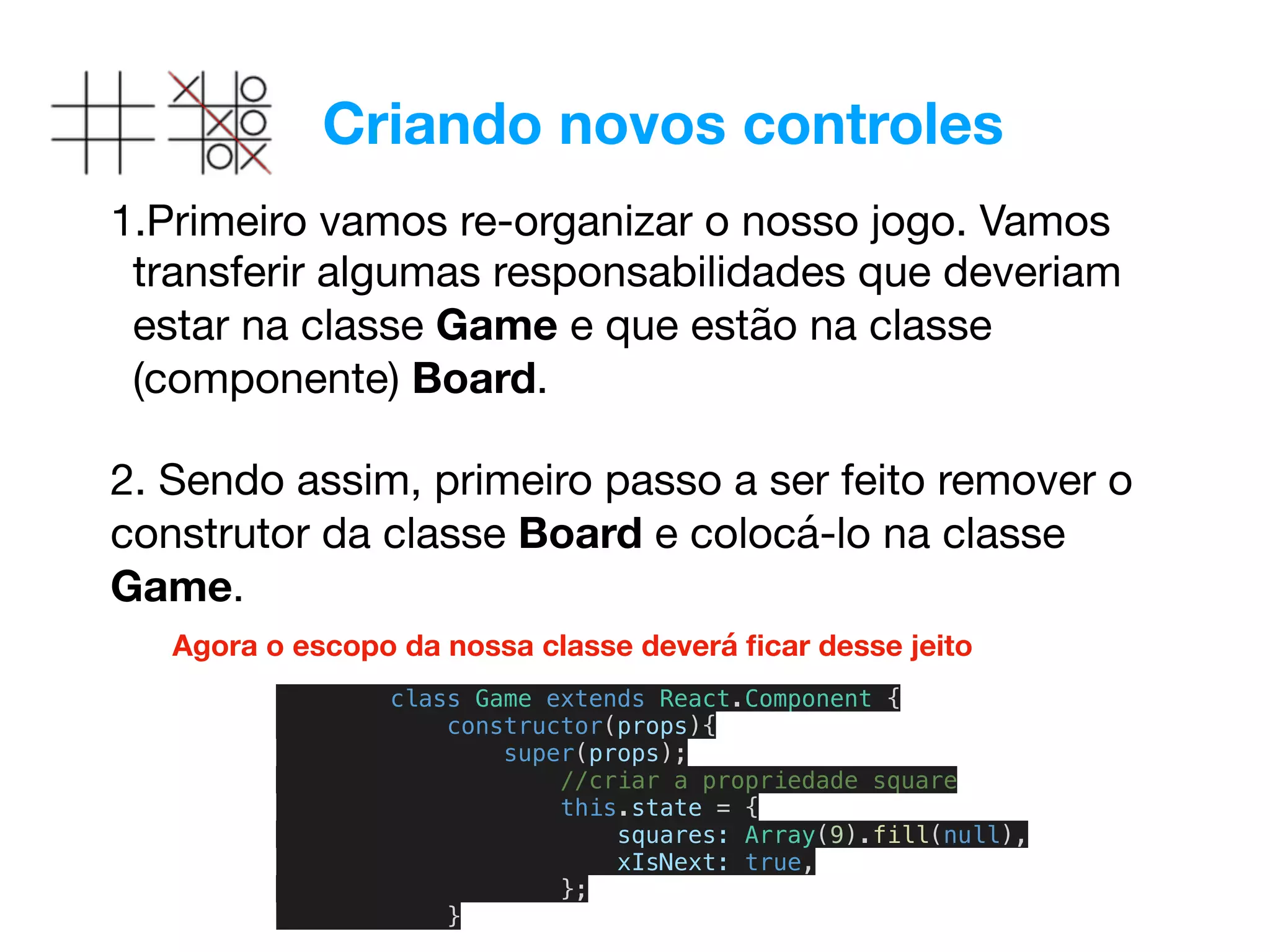 Criando novos controles
1.Primeiro vamos re-organizar o nosso jogo. Vamos
transferir algumas responsabilidades que deveriam
estar na classe Game e que estão na classe
(componente) Board.

2. Sendo assim, primeiro passo a ser feito remover o
construtor da classe Board e colocá-lo na classe
Game.

class Game extends React.Component {
constructor(props){
super(props);
//criar a propriedade square
this.state = {
squares: Array(9).fill(null),
xIsNext: true,
};
}
Agora o escopo da nossa classe deverá ﬁcar desse jeito
 