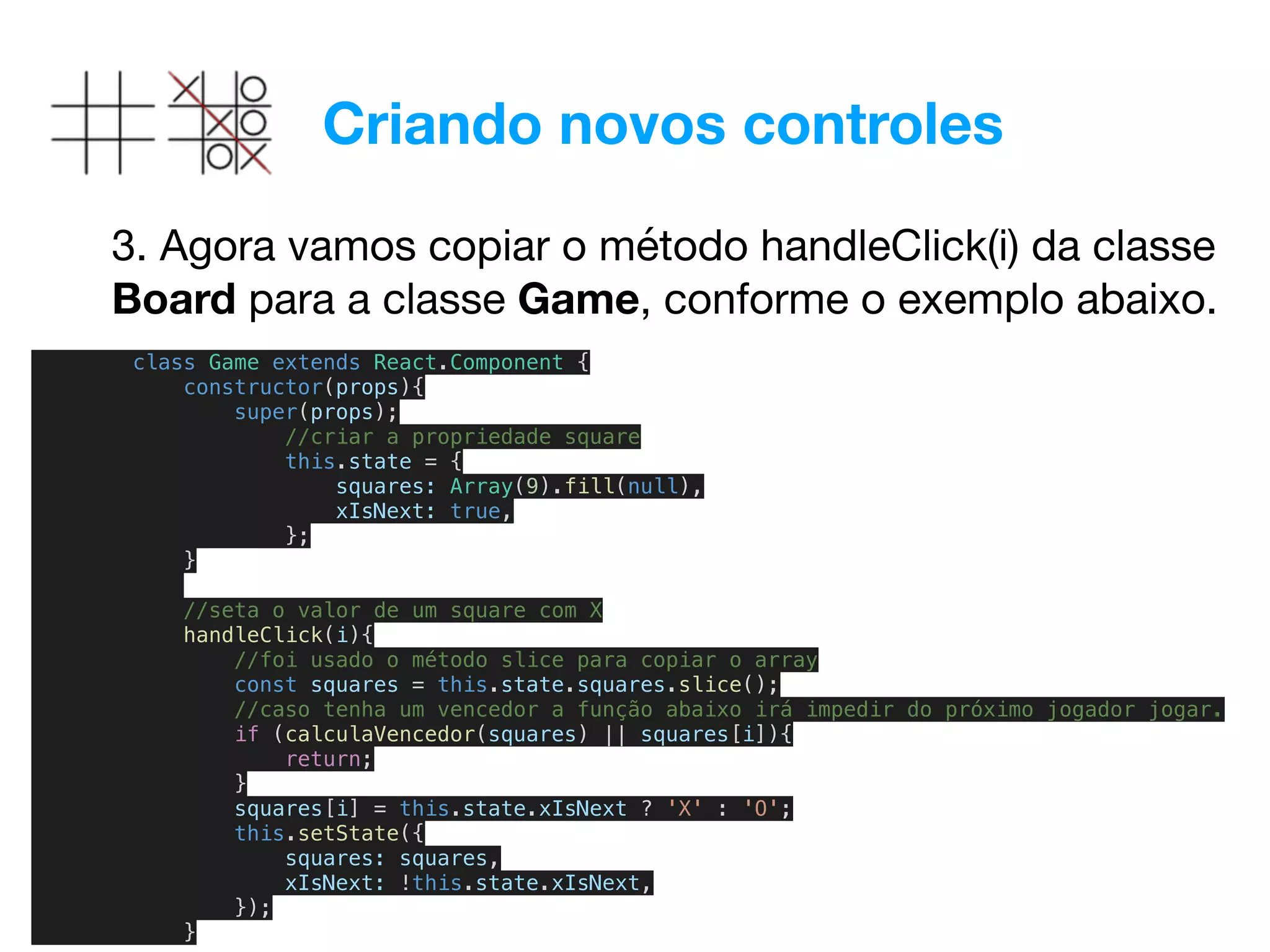 Criando novos controles
3. Agora vamos copiar o método handleClick(i) da classe
Board para a classe Game, conforme o exemplo abaixo.
class Game extends React.Component {
constructor(props){
super(props);
//criar a propriedade square
this.state = {
squares: Array(9).fill(null),
xIsNext: true,
};
}
//seta o valor de um square com X
handleClick(i){
//foi usado o método slice para copiar o array
const squares = this.state.squares.slice();
//caso tenha um vencedor a função abaixo irá impedir do próximo jogador jogar.
if (calculaVencedor(squares) || squares[i]){
return;
}
squares[i] = this.state.xIsNext ? 'X' : 'O';
this.setState({
squares: squares,
xIsNext: !this.state.xIsNext,
});
}
 
