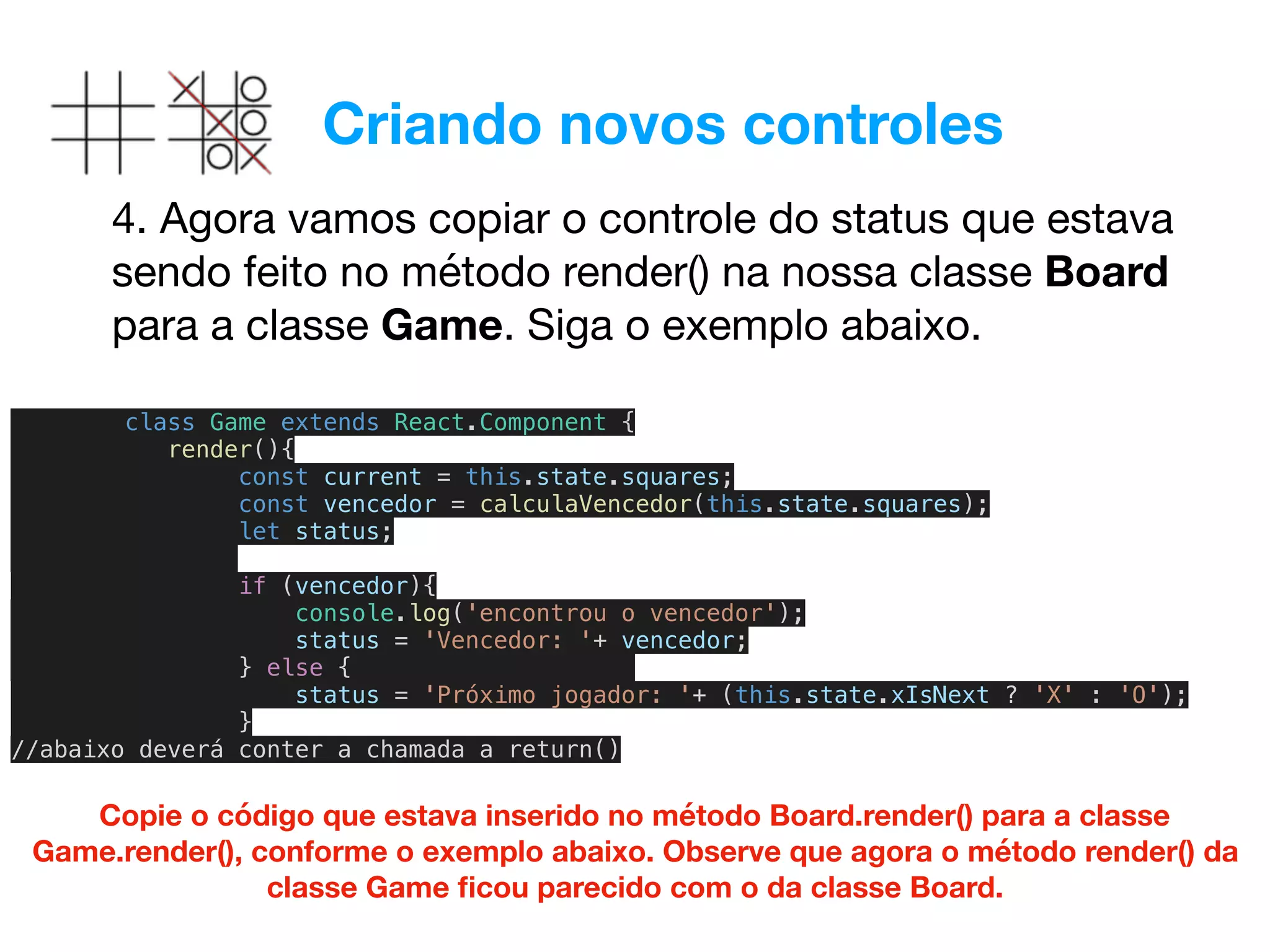 Criando novos controles
4. Agora vamos copiar o controle do status que estava
sendo feito no método render() na nossa classe Board
para a classe Game. Siga o exemplo abaixo.
Copie o código que estava inserido no método Board.render() para a classe
Game.render(), conforme o exemplo abaixo. Observe que agora o método render() da
classe Game ﬁcou parecido com o da classe Board.
class Game extends React.Component {
render(){
const current = this.state.squares;
const vencedor = calculaVencedor(this.state.squares);
let status;
if (vencedor){
console.log('encontrou o vencedor');
status = 'Vencedor: '+ vencedor;
} else {
status = 'Próximo jogador: '+ (this.state.xIsNext ? 'X' : 'O');
}
//abaixo deverá conter a chamada a return()
 