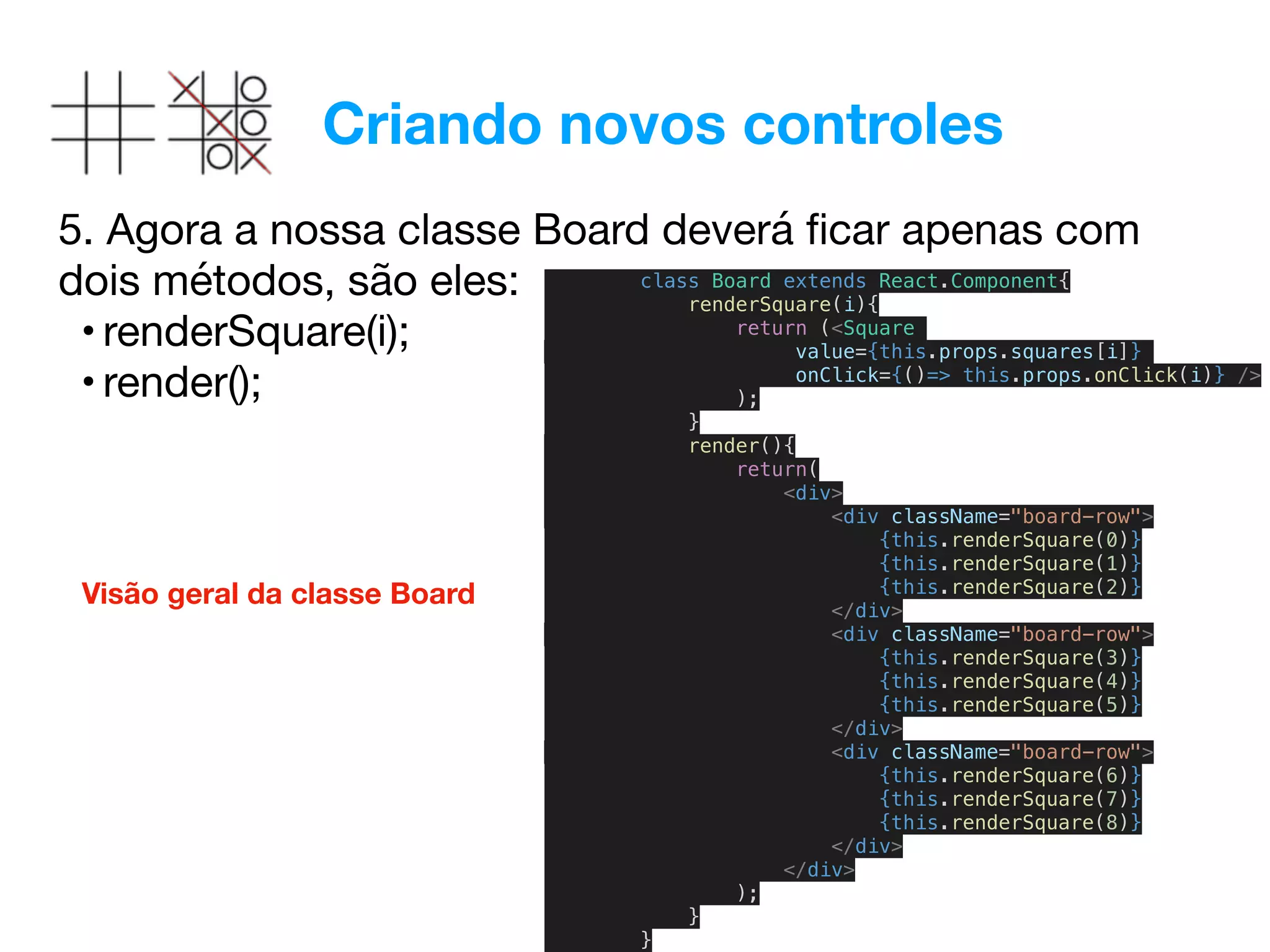 Criando novos controles
5. Agora a nossa classe Board deverá ﬁcar apenas com
dois métodos, são eles:

• renderSquare(i);

• render();
class Board extends React.Component{
renderSquare(i){
return (<Square
value={this.props.squares[i]}
onClick={()=> this.props.onClick(i)} />
);
}
render(){
return(
<div>
<div className="board-row">
{this.renderSquare(0)}
{this.renderSquare(1)}
{this.renderSquare(2)}
</div>
<div className="board-row">
{this.renderSquare(3)}
{this.renderSquare(4)}
{this.renderSquare(5)}
</div>
<div className="board-row">
{this.renderSquare(6)}
{this.renderSquare(7)}
{this.renderSquare(8)}
</div>
</div>
);
}
}
Visão geral da classe Board
 