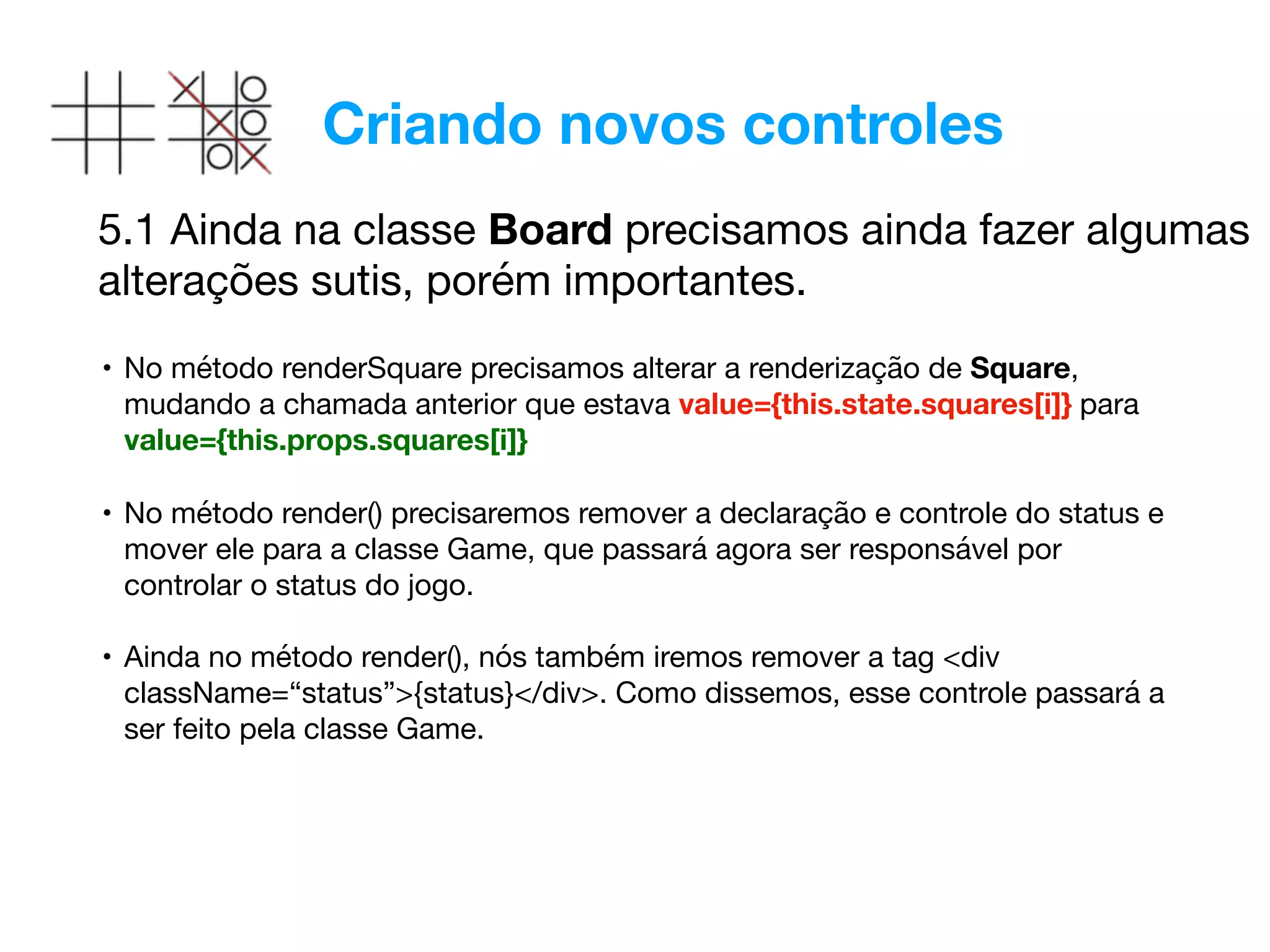 Criando novos controles
5.1 Ainda na classe Board precisamos ainda fazer algumas
alterações sutis, porém importantes.
• No método renderSquare precisamos alterar a renderização de Square,
mudando a chamada anterior que estava value={this.state.squares[i]} para
value={this.props.squares[i]} 
• No método render() precisaremos remover a declaração e controle do status e
mover ele para a classe Game, que passará agora ser responsável por
controlar o status do jogo. 
• Ainda no método render(), nós também iremos remover a tag <div
className=“status”>{status}</div>. Como dissemos, esse controle passará a
ser feito pela classe Game.
 