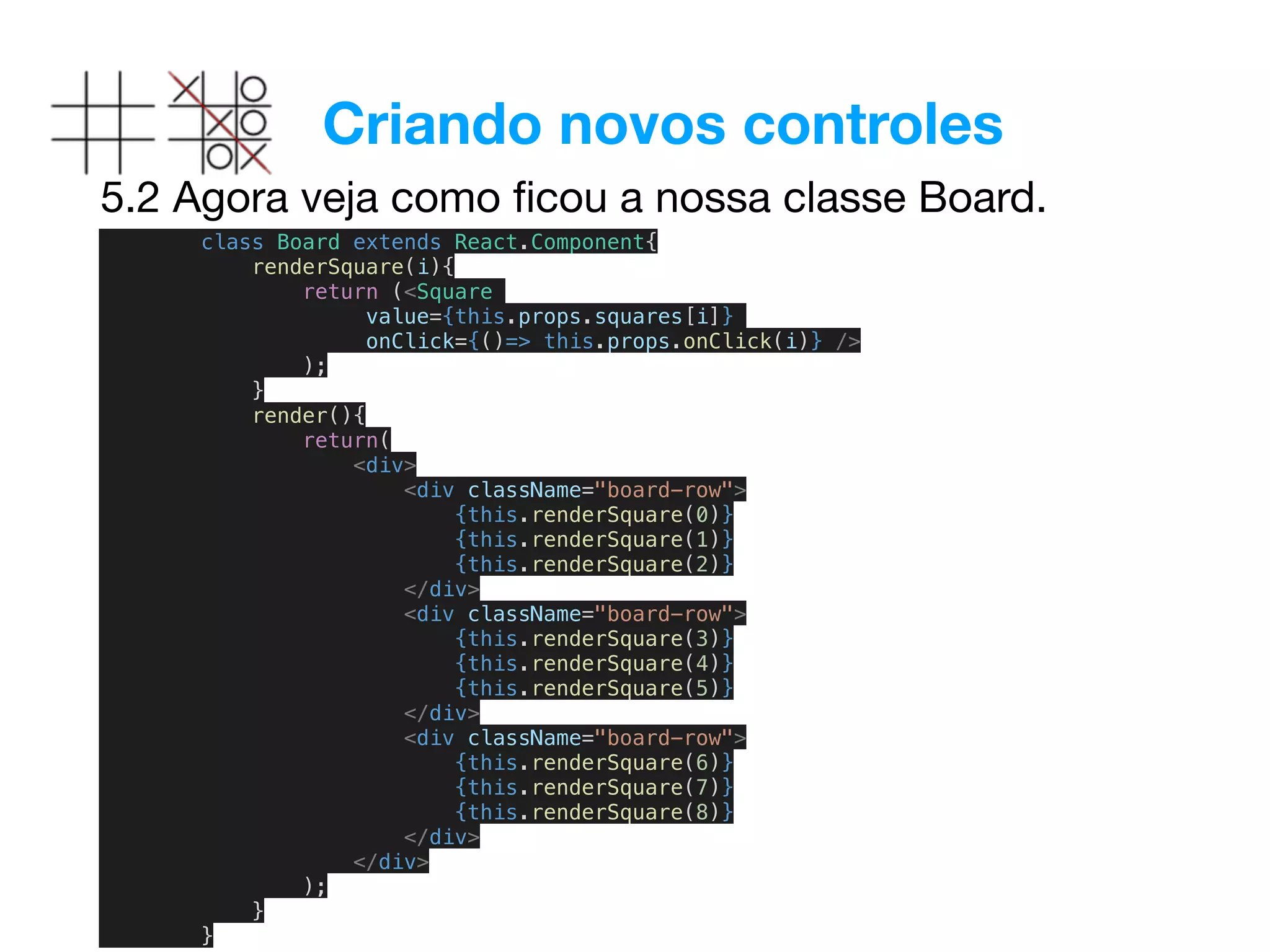 Criando novos controles
5.2 Agora veja como ﬁcou a nossa classe Board.
class Board extends React.Component{
renderSquare(i){
return (<Square
value={this.props.squares[i]}
onClick={()=> this.props.onClick(i)} />
);
}
render(){
return(
<div>
<div className="board-row">
{this.renderSquare(0)}
{this.renderSquare(1)}
{this.renderSquare(2)}
</div>
<div className="board-row">
{this.renderSquare(3)}
{this.renderSquare(4)}
{this.renderSquare(5)}
</div>
<div className="board-row">
{this.renderSquare(6)}
{this.renderSquare(7)}
{this.renderSquare(8)}
</div>
</div>
);
}
}
 