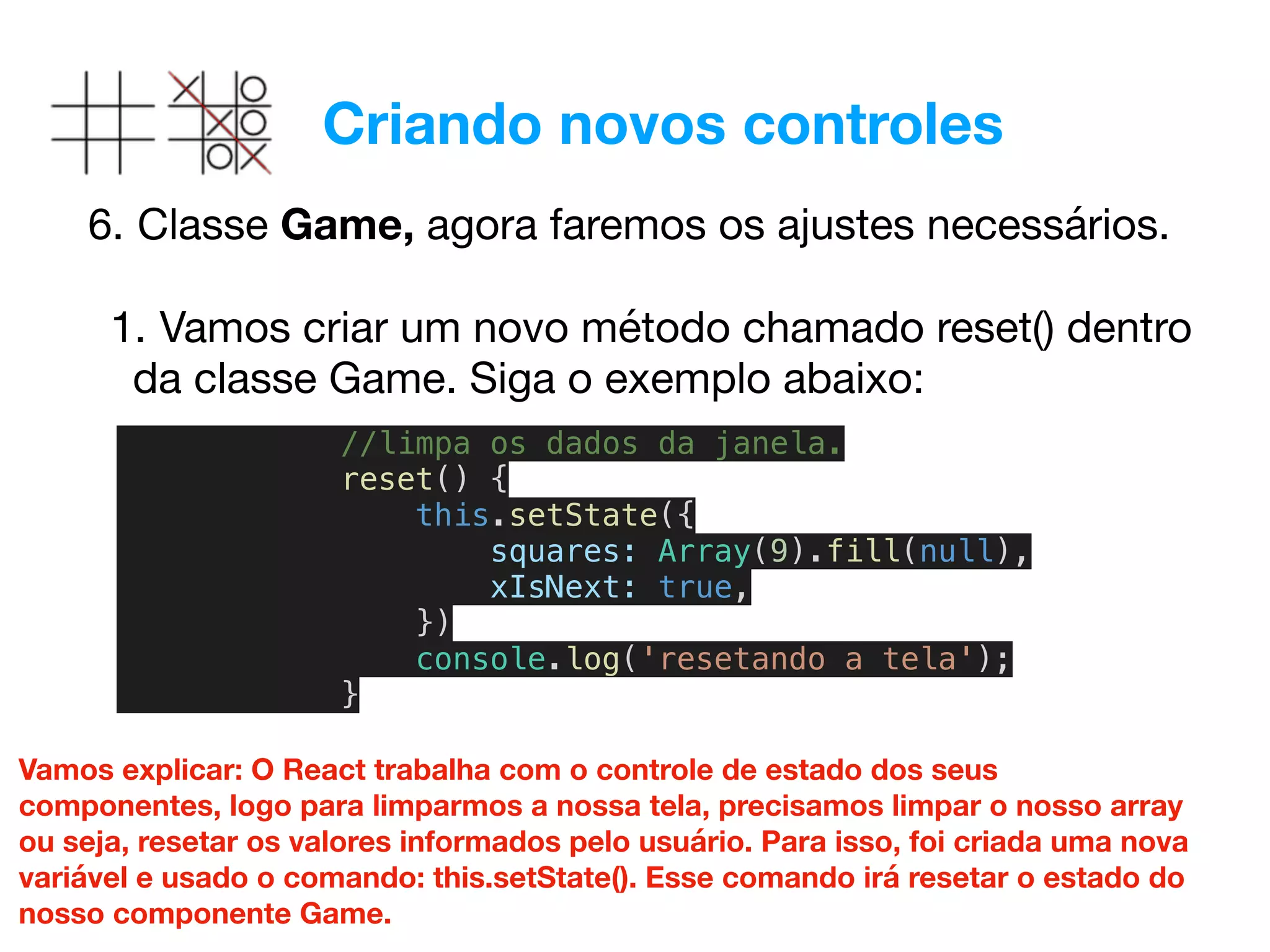 Criando novos controles
6. Classe Game, agora faremos os ajustes necessários. 
1. Vamos criar um novo método chamado reset() dentro
da classe Game. Siga o exemplo abaixo:
//limpa os dados da janela.
reset() {
this.setState({
squares: Array(9).fill(null),
xIsNext: true,
})
console.log('resetando a tela');
}
Vamos explicar: O React trabalha com o controle de estado dos seus
componentes, logo para limparmos a nossa tela, precisamos limpar o nosso array
ou seja, resetar os valores informados pelo usuário. Para isso, foi criada uma nova
variável e usado o comando: this.setState(). Esse comando irá resetar o estado do
nosso componente Game.
 