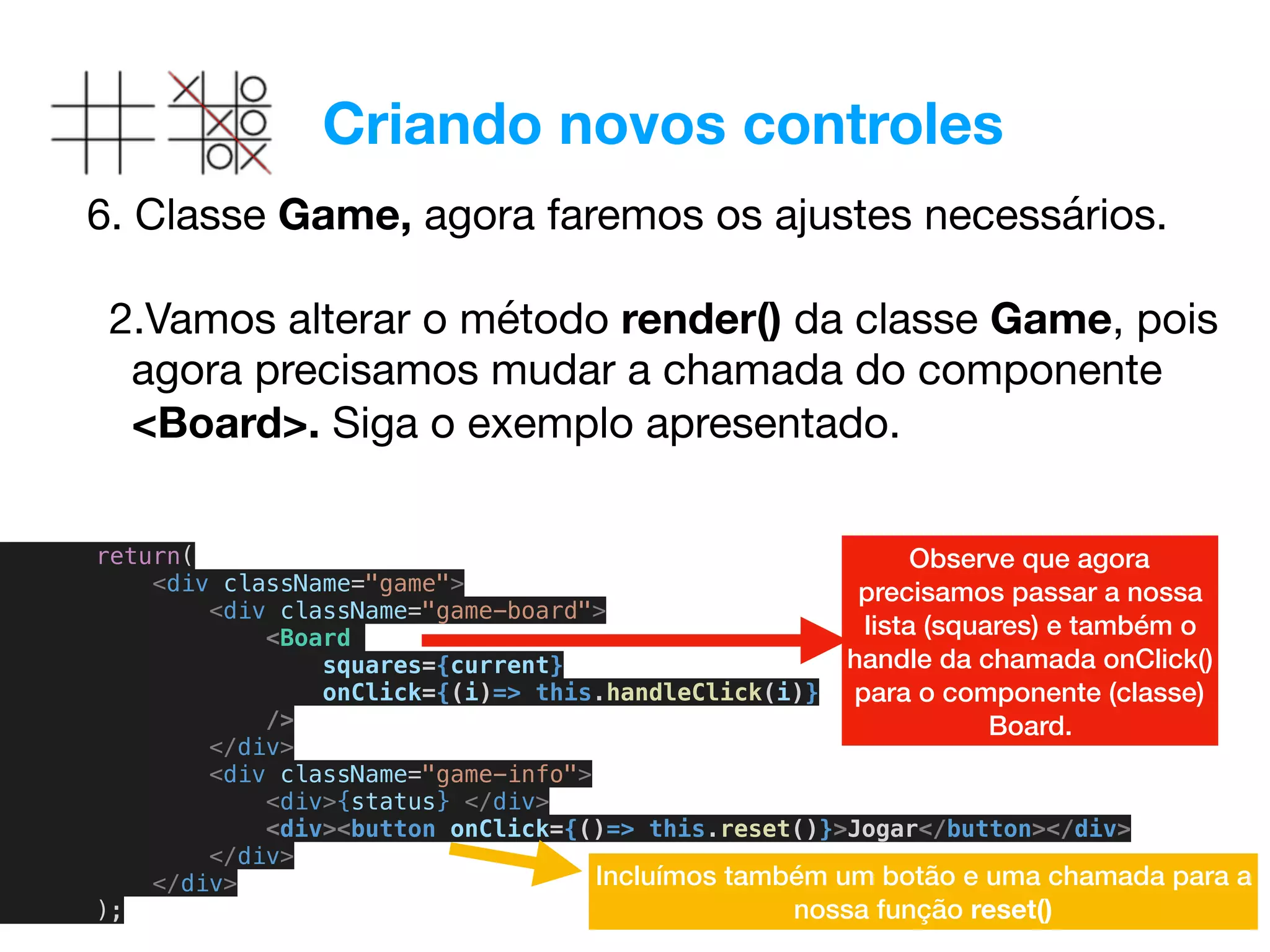 Criando novos controles
6. Classe Game, agora faremos os ajustes necessários. 
2.Vamos alterar o método render() da classe Game, pois
agora precisamos mudar a chamada do componente
<Board>. Siga o exemplo apresentado.
return(
<div className="game">
<div className="game-board">
<Board
squares={current}
onClick={(i)=> this.handleClick(i)}
/>
</div>
<div className="game-info">
<div>{status} </div>
<div><button onClick={()=> this.reset()}>Jogar</button></div>
</div>
</div>
);
Observe que agora
precisamos passar a nossa
lista (squares) e também o
handle da chamada onClick()
para o componente (classe)
Board.
Incluímos também um botão e uma chamada para a
nossa função reset()
 