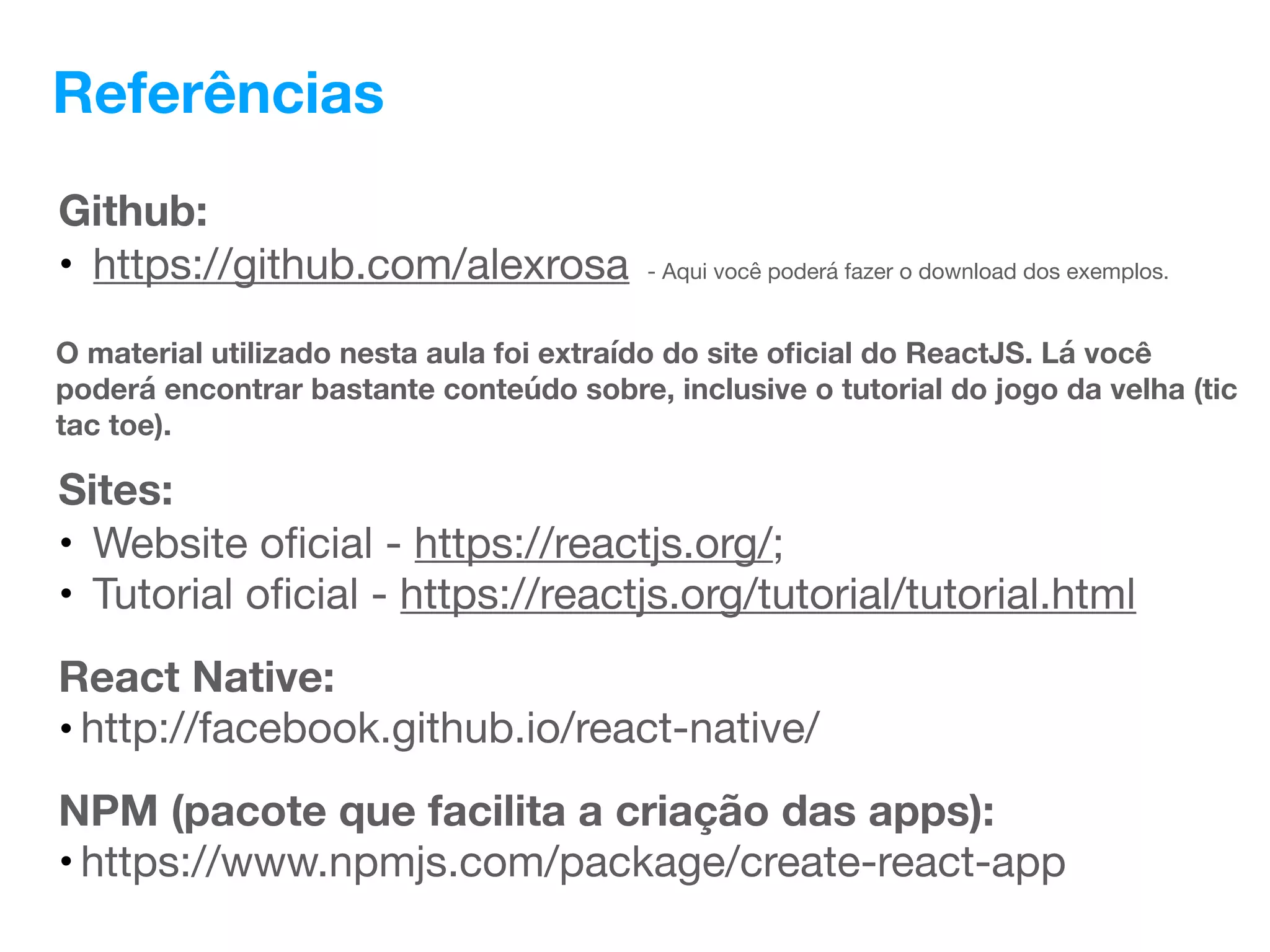 Referências
Sites:
• Website oﬁcial - https://reactjs.org/;
• Tutorial oﬁcial - https://reactjs.org/tutorial/tutorial.html
O material utilizado nesta aula foi extraído do site oﬁcial do ReactJS. Lá você
poderá encontrar bastante conteúdo sobre, inclusive o tutorial do jogo da velha (tic
tac toe).
React Native:
• http://facebook.github.io/react-native/
Github:
• https://github.com/alexrosa - Aqui você poderá fazer o download dos exemplos.
NPM (pacote que facilita a criação das apps):
• https://www.npmjs.com/package/create-react-app
 