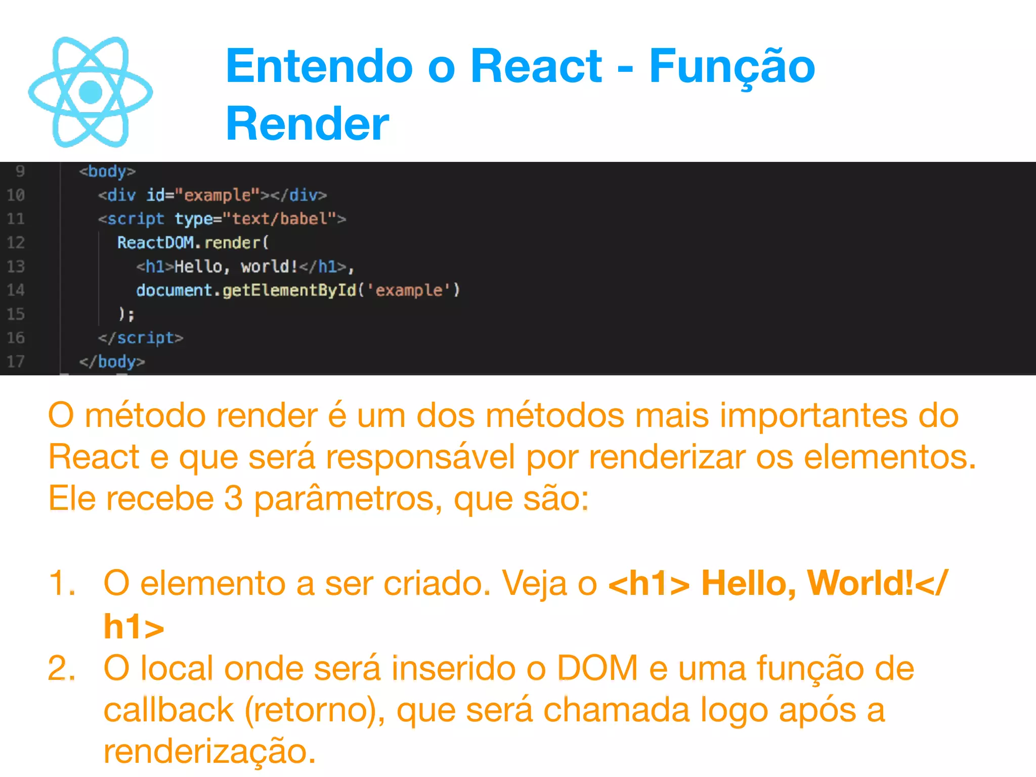 Entendo o React - Função
Render
O método render é um dos métodos mais importantes do
React e que será responsável por renderizar os elementos.
Ele recebe 3 parâmetros, que são:

1. O elemento a ser criado. Veja o <h1> Hello, World!</
h1>
2. O local onde será inserido o DOM e uma função de
callback (retorno), que será chamada logo após a
renderização.
 