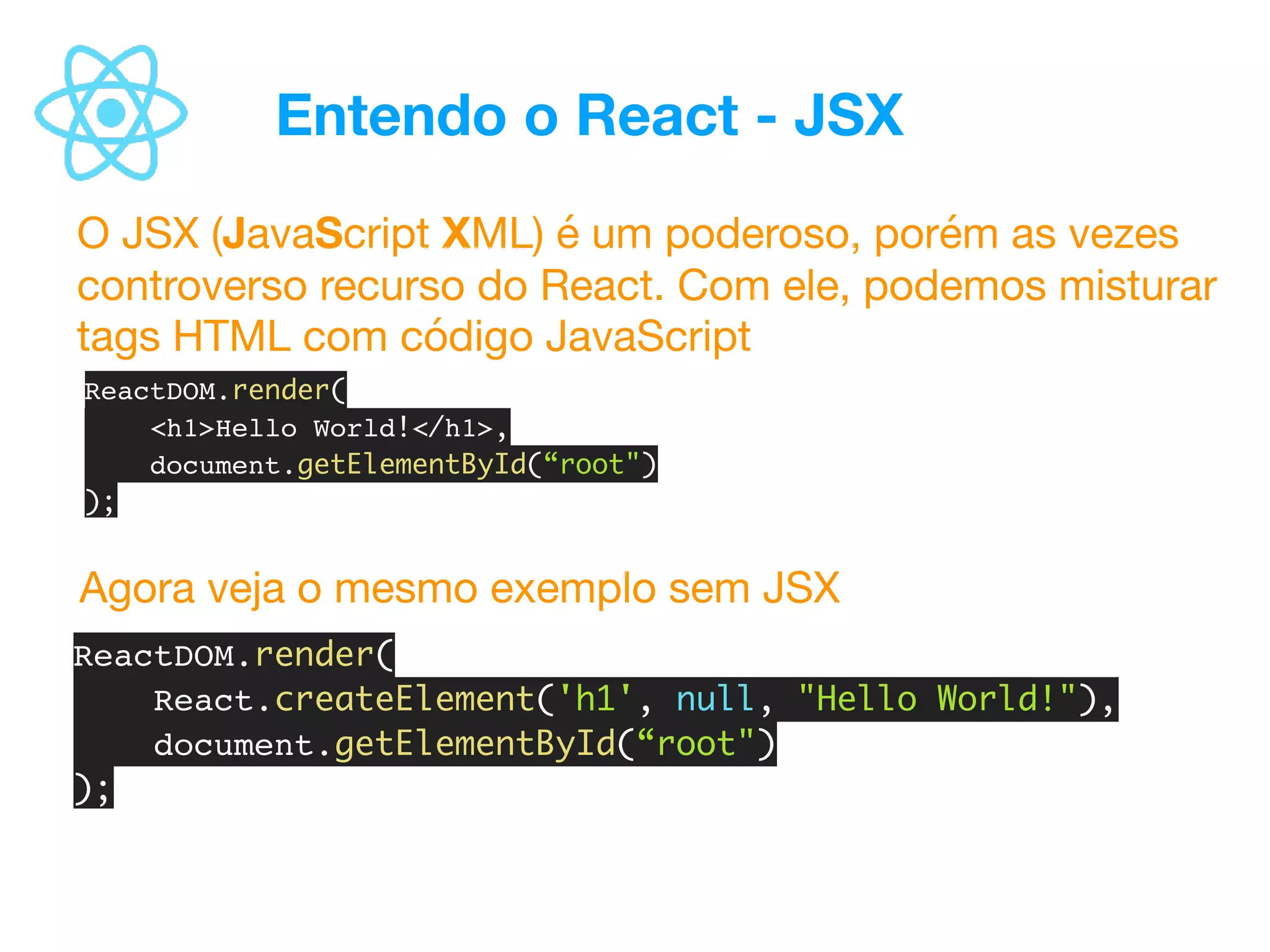 Entendo o React - JSX
O JSX (JavaScript XML) é um poderoso, porém as vezes
controverso recurso do React. Com ele, podemos misturar
tags HTML com código JavaScript
ReactDOM.render(
React.createElement('h1', null, "Hello World!"),
document.getElementById(“root")
);
ReactDOM.render(
<h1>Hello World!</h1>,
document.getElementById(“root")
);
Agora veja o mesmo exemplo sem JSX
 