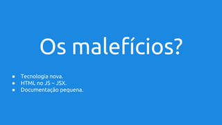 Os malefícios?
● Tecnologia nova.
● HTML no JS ~ JSX.
● Documentação pequena.
 