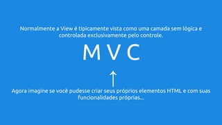Normalmente a View é tipicamente vista como uma camada sem lógica e
controlada exclusivamente pelo controle.
M V C
↑
Agora imagine se você pudesse criar seus próprios elementos HTML e com suas
funcionalidades próprias...
 