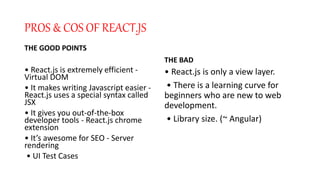 PROS & COS OF REACT.JS
THE GOOD POINTS
• React.js is extremely efficient -
Virtual DOM
• It makes writing Javascript easier -
React.js uses a special syntax called
JSX
• It gives you out-of-the-box
developer tools - React.js chrome
extension
• It’s awesome for SEO - Server
rendering
• UI Test Cases
THE BAD
• React.js is only a view layer.
• There is a learning curve for
beginners who are new to web
development.
• Library size. (~ Angular)
 
