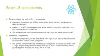 React JS components
 Presentational (or high-order) components
 High-Order Component (or HOC) is essentially a design pattern, also known as a
Decorator Pattern.
 In ReactJS, a HOC is a component that wraps another component by adding extra
functionality or extra properties.
 This allows abstraction from some commonly used logic and keeps your code DRY.
 Container components
 Container components, on the other hand, have logic to set state or have functions
to emit events up to a parent component.
 The general rule of the thumb is to keep your component as simple as possible with
a Single Responsibility Principle design principle in mind, which essentially means
your component must do one thing, but do it well.
 