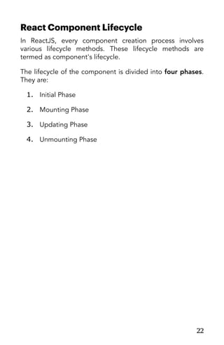 React Component Lifecycle
In ReactJS, every component creation process involves
various lifecycle methods. These lifecycle methods are
termed as component's lifecycle.
The lifecycle of the component is divided into four phases.
They are:
1. Initial Phase
2. Mounting Phase
3. Updating Phase
4. Unmounting Phase
22
 