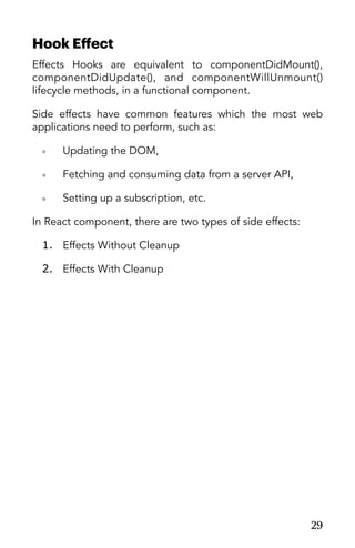 Hook Eﬀect
Effects Hooks are equivalent to componentDidMount(),
componentDidUpdate(), and componentWillUnmount()
lifecycle methods, in a functional component.
Side effects have common features which the most web
applications need to perform, such as:
◦ Updating the DOM,
◦ Fetching and consuming data from a server API,
◦ Setting up a subscription, etc.
In React component, there are two types of side effects:
1. Effects Without Cleanup
2. Effects With Cleanup
29
 