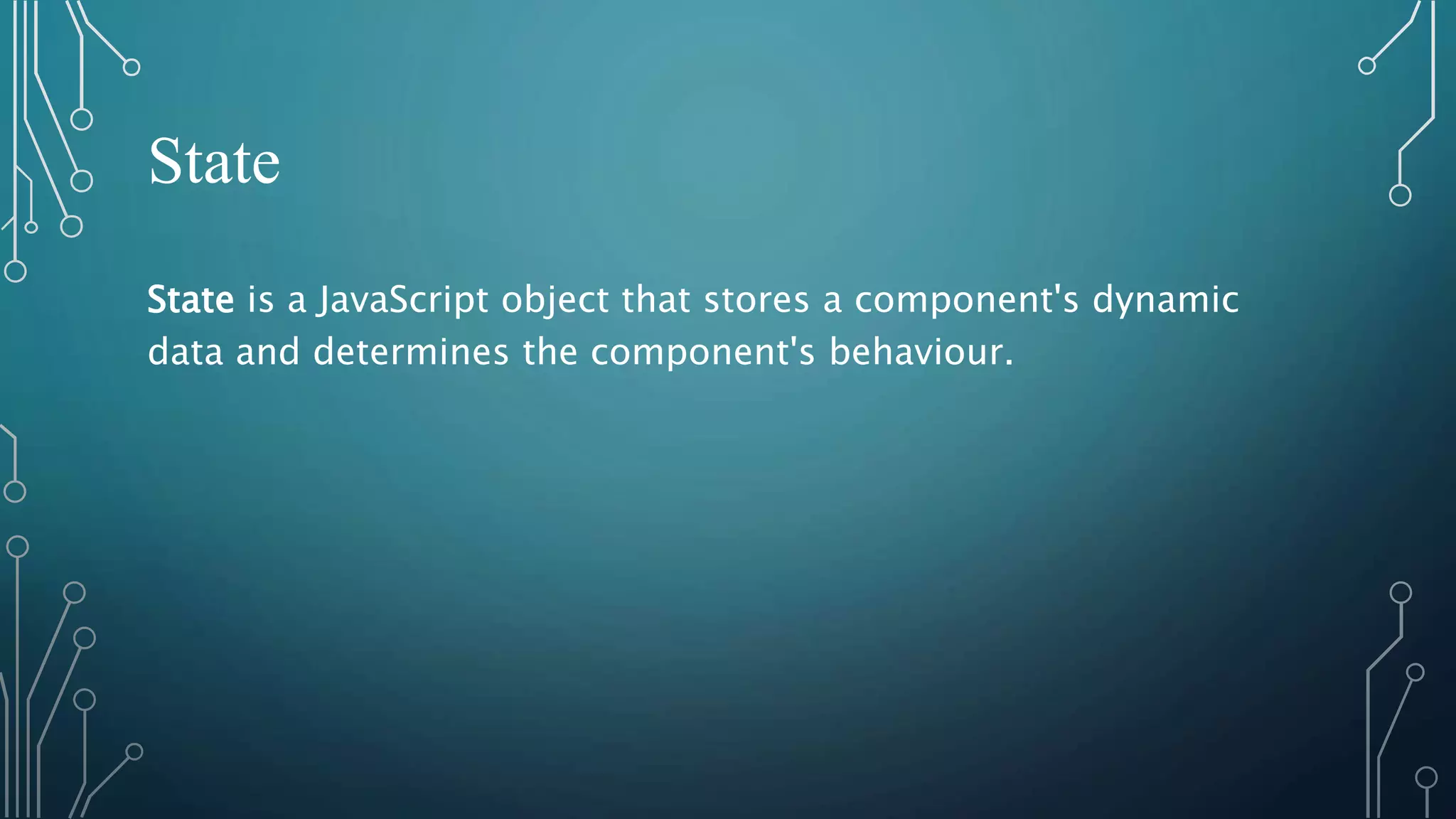 State State is a JavaScript object that stores a component's dynamic data and determines the component's behaviour. 