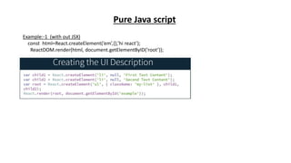 Example:-1 (with out JSX)
const html=React.createElement(‘em’,{},’hi react’);
ReactDOM.render(html, document.getElementByID(‘root’));
Pure Java script
 