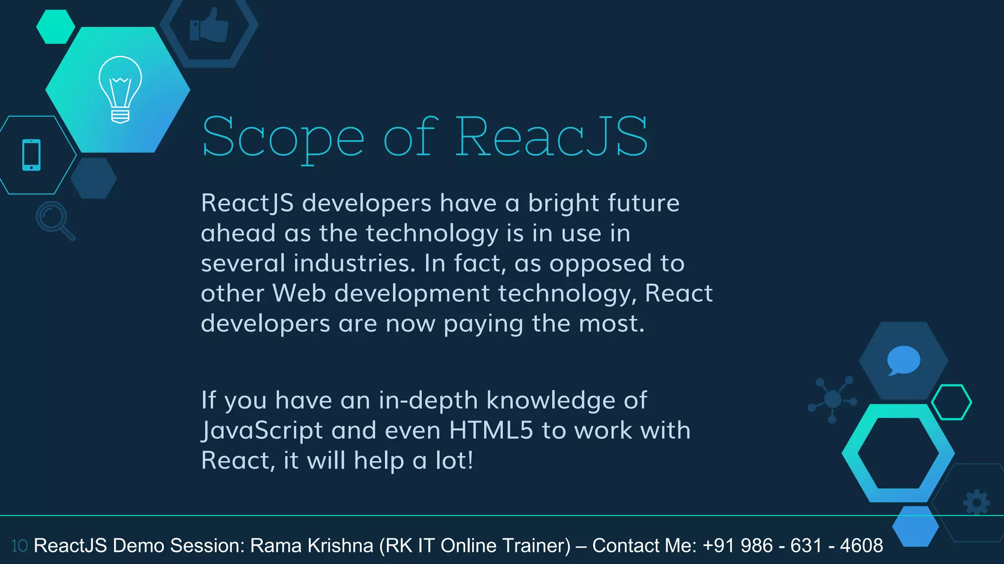 Scope of ReacJS
ReactJS developers have a bright future
ahead as the technology is in use in
several industries. In fact, as opposed to
other Web development technology, React
developers are now paying the most.
If you have an in-depth knowledge of
JavaScript and even HTML5 to work with
React, it will help a lot!
10 ReactJS Demo Session: Rama Krishna (RK IT Online Trainer) – Contact Me: +91 986 - 631 - 4608
 