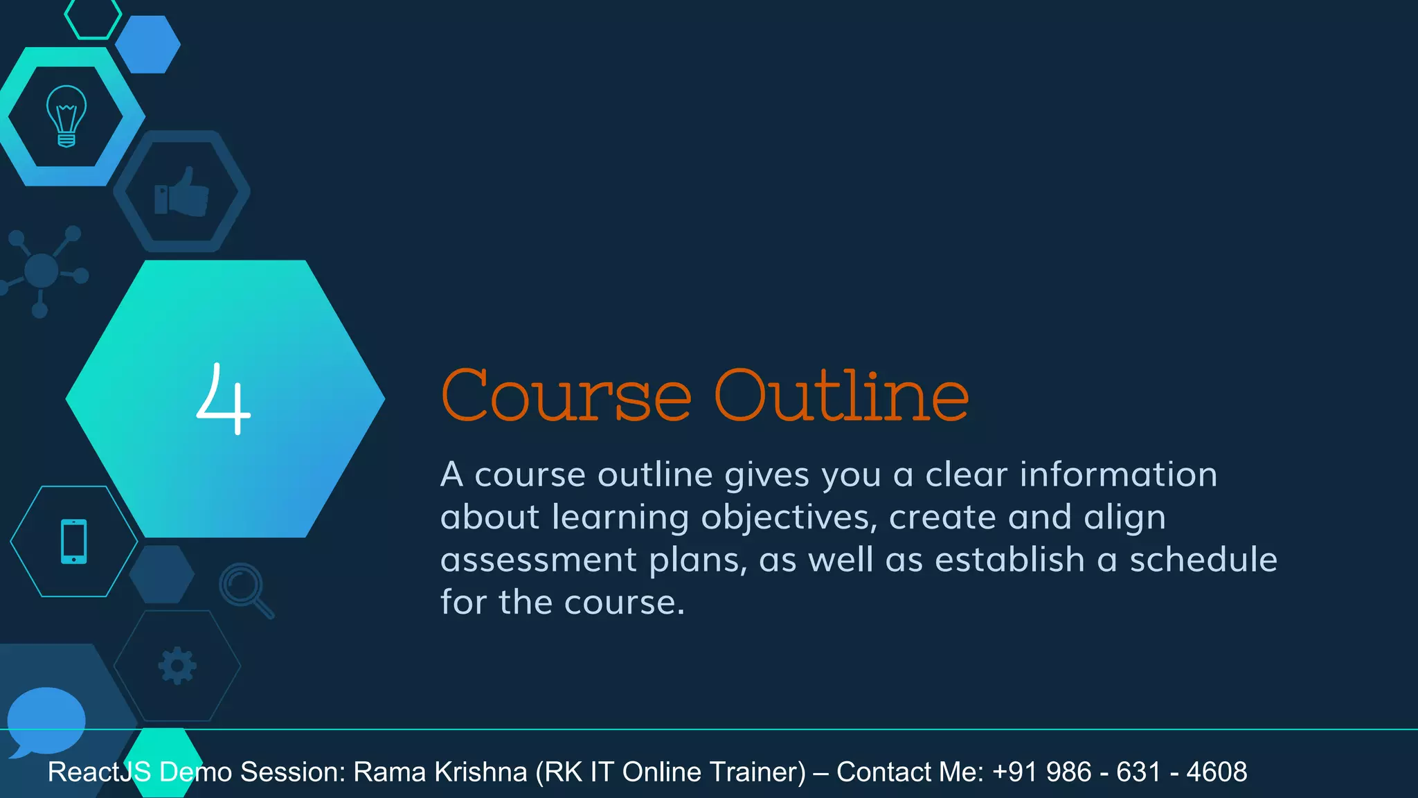 Course Outline
A course outline gives you a clear information
about learning objectives, create and align
assessment plans, as well as establish a schedule
for the course.
4
ReactJS Demo Session: Rama Krishna (RK IT Online Trainer) – Contact Me: +91 986 - 631 - 4608
 