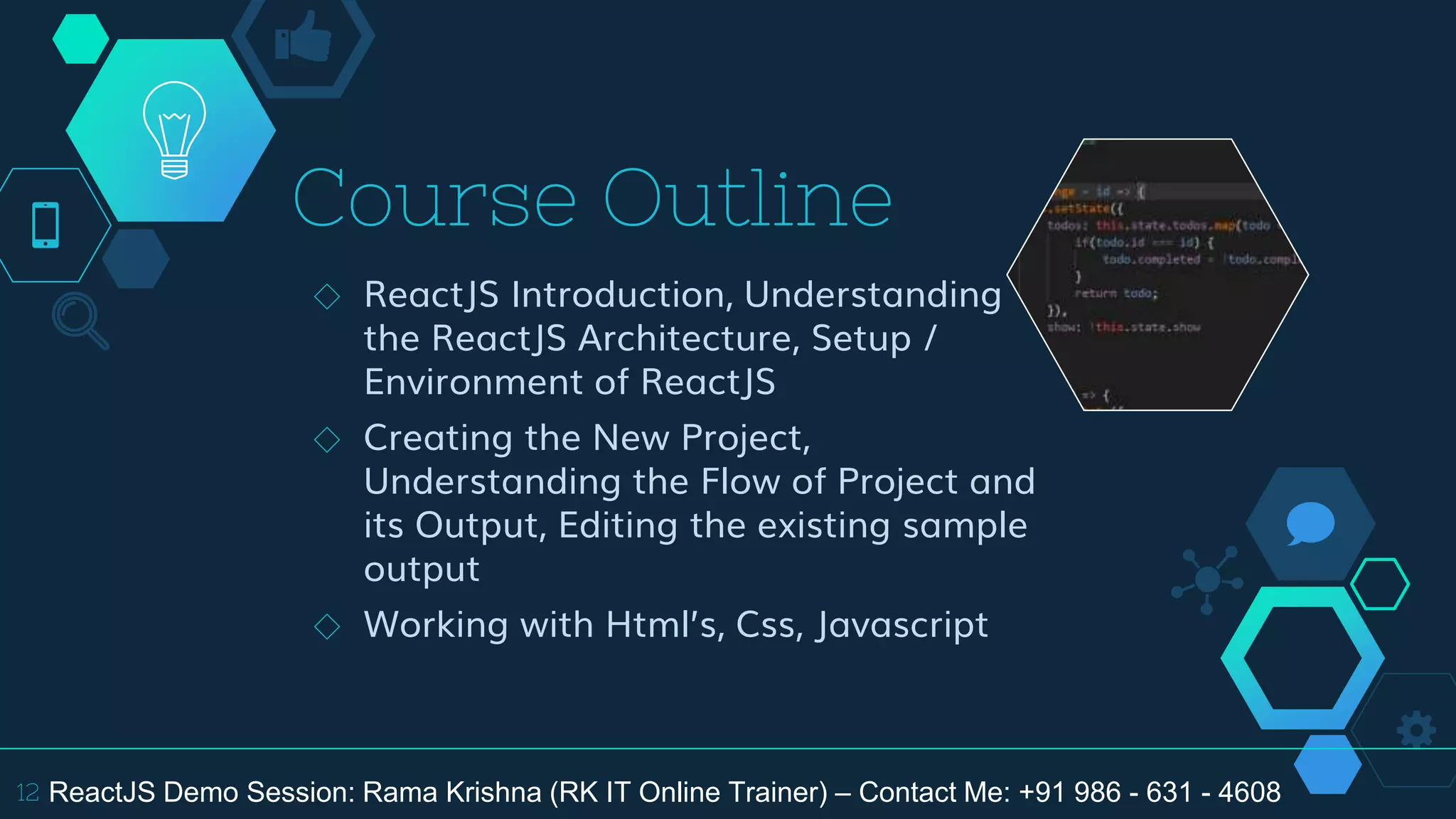 Course Outline
◇ ReactJS Introduction, Understanding
the ReactJS Architecture, Setup /
Environment of ReactJS
◇ Creating the New Project,
Understanding the Flow of Project and
its Output, Editing the existing sample
output
◇ Working with Html’s, Css, Javascript
12 ReactJS Demo Session: Rama Krishna (RK IT Online Trainer) – Contact Me: +91 986 - 631 - 4608
 