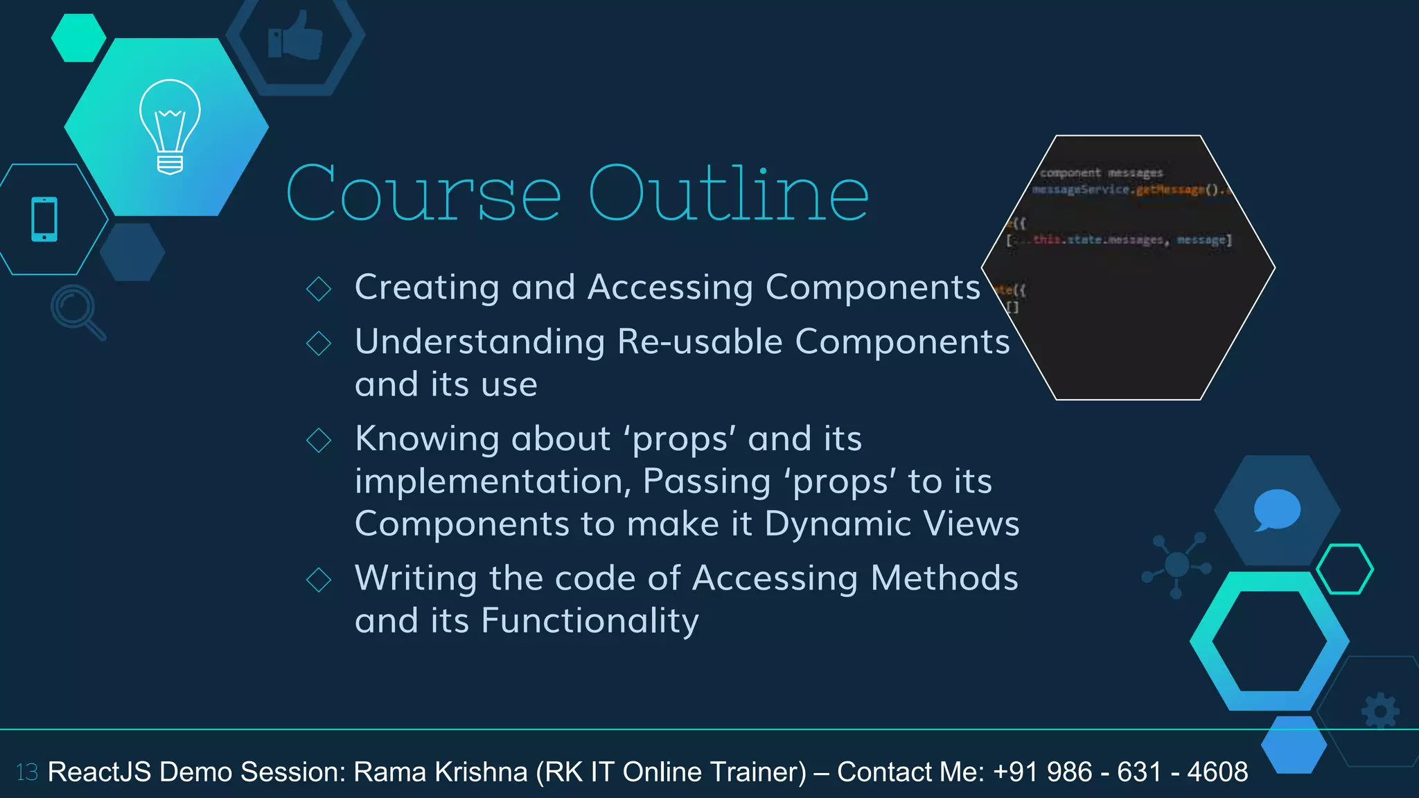 Course Outline
◇ Creating and Accessing Components
◇ Understanding Re-usable Components
and its use
◇ Knowing about ‘props’ and its
implementation, Passing ‘props’ to its
Components to make it Dynamic Views
◇ Writing the code of Accessing Methods
and its Functionality
13 ReactJS Demo Session: Rama Krishna (RK IT Online Trainer) – Contact Me: +91 986 - 631 - 4608
 