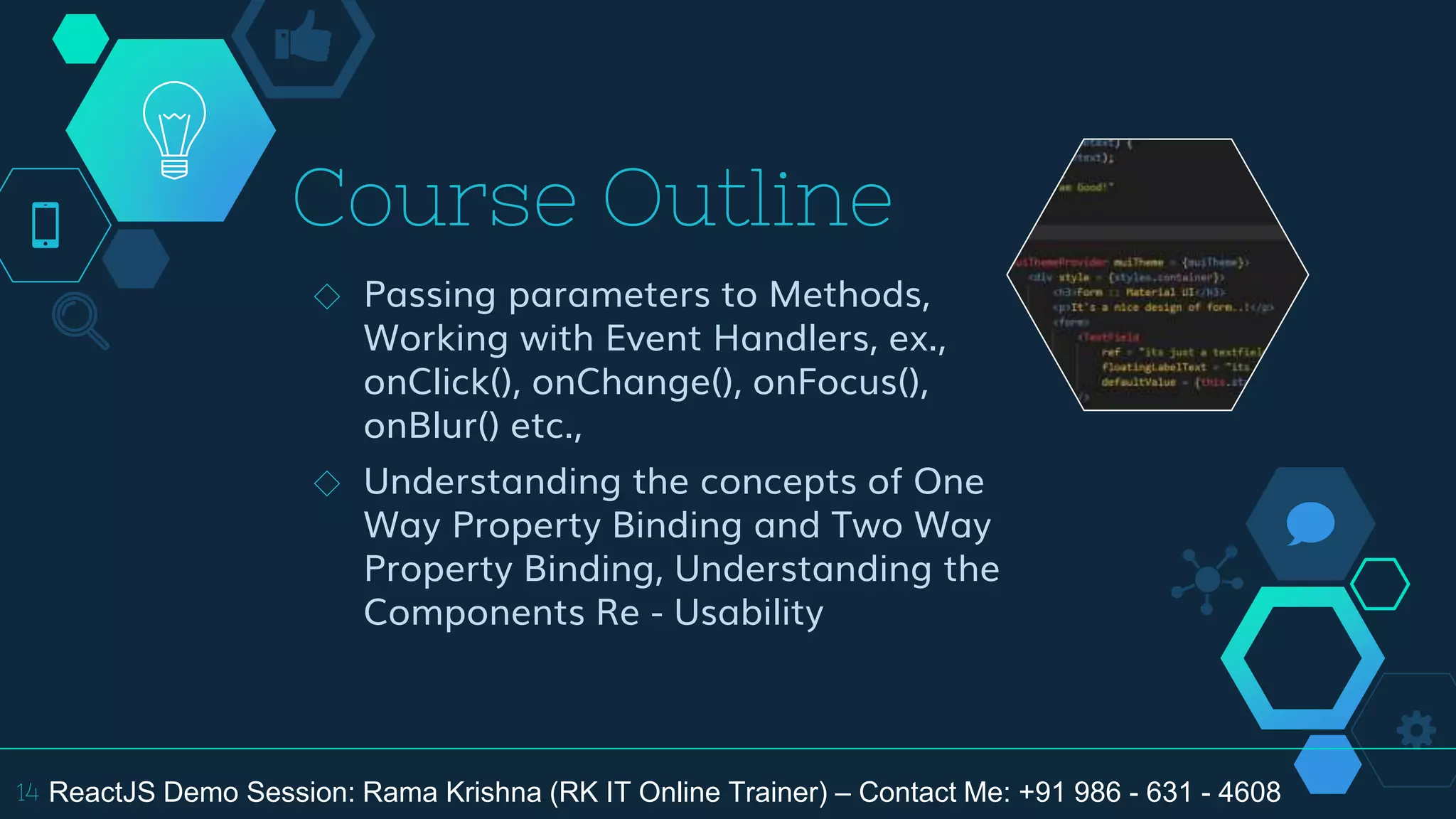 Course Outline
◇ Passing parameters to Methods,
Working with Event Handlers, ex.,
onClick(), onChange(), onFocus(),
onBlur() etc.,
◇ Understanding the concepts of One
Way Property Binding and Two Way
Property Binding, Understanding the
Components Re - Usability
14 ReactJS Demo Session: Rama Krishna (RK IT Online Trainer) – Contact Me: +91 986 - 631 - 4608
 