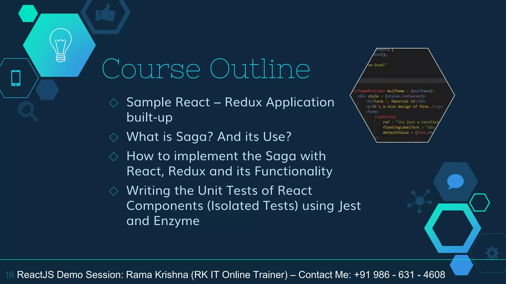 Course Outline
◇ Sample React – Redux Application
built-up
◇ What is Saga? And its Use?
◇ How to implement the Saga with
React, Redux and its Functionality
◇ Writing the Unit Tests of React
Components (Isolated Tests) using Jest
and Enzyme
18 ReactJS Demo Session: Rama Krishna (RK IT Online Trainer) – Contact Me: +91 986 - 631 - 4608
 