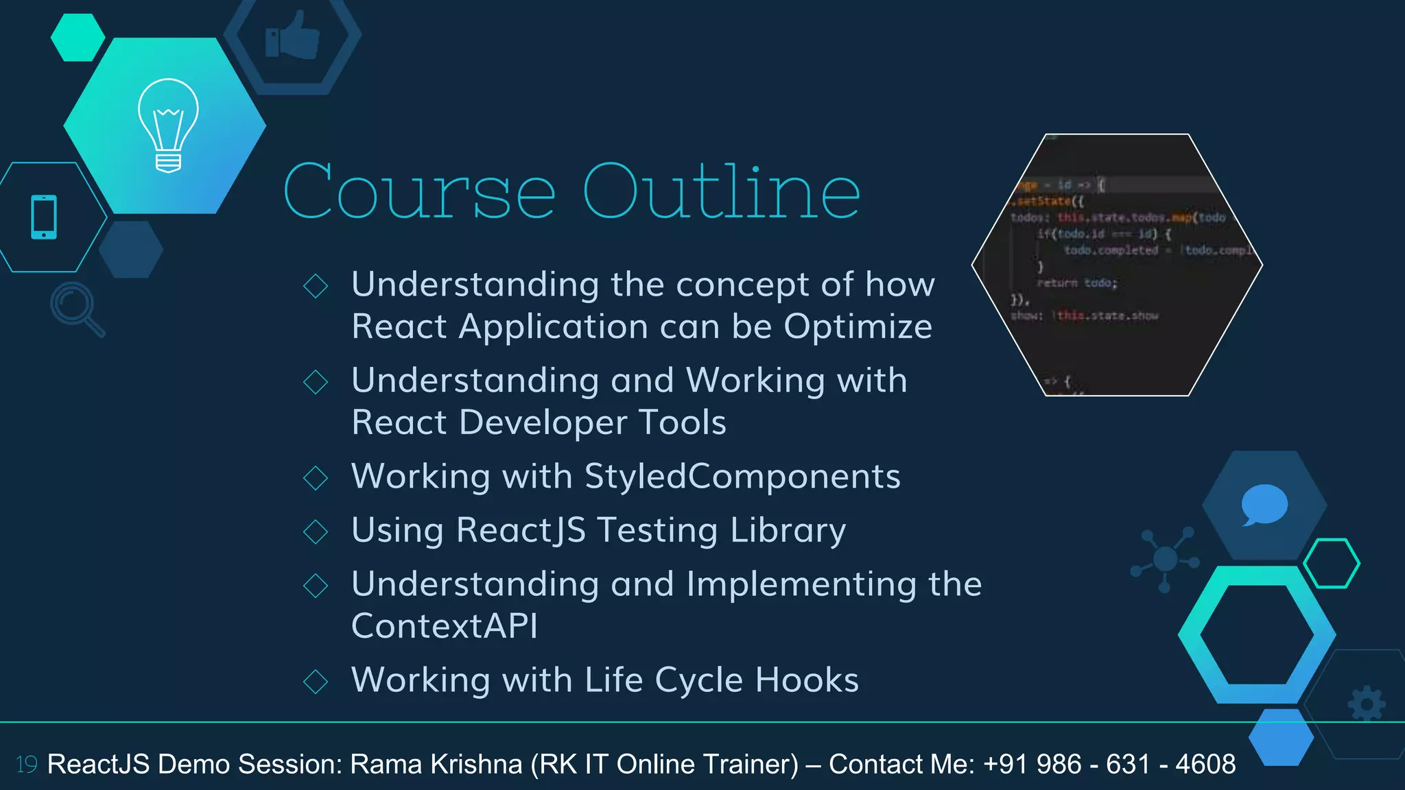 Course Outline
◇ Understanding the concept of how
React Application can be Optimize
◇ Understanding and Working with
React Developer Tools
◇ Working with StyledComponents
◇ Using ReactJS Testing Library
◇ Understanding and Implementing the
ContextAPI
◇ Working with Life Cycle Hooks
19 ReactJS Demo Session: Rama Krishna (RK IT Online Trainer) – Contact Me: +91 986 - 631 - 4608
 