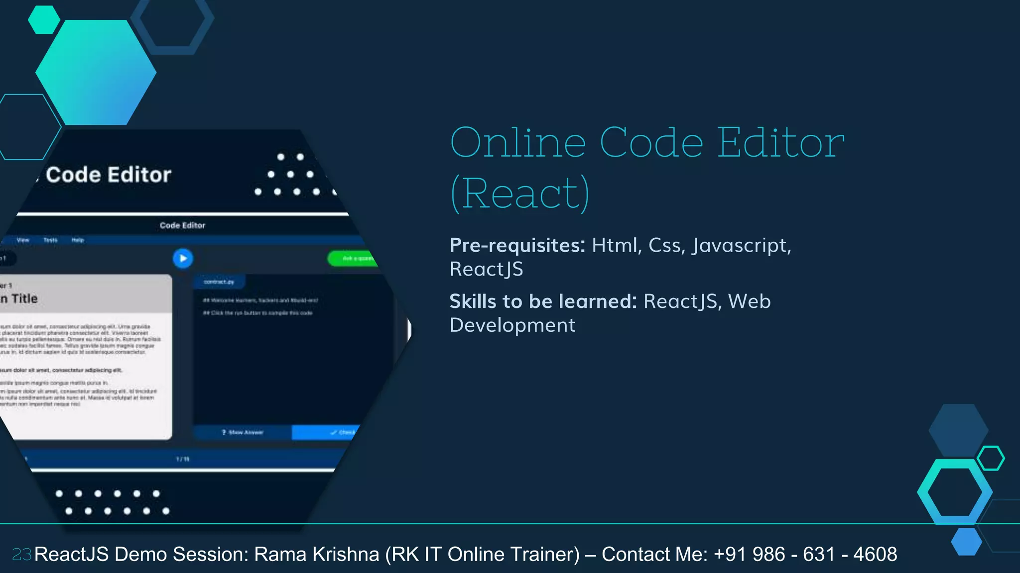 Online Code Editor
(React)
Pre-requisites: Html, Css, Javascript,
ReactJS
Skills to be learned: ReactJS, Web
Development
23ReactJS Demo Session: Rama Krishna (RK IT Online Trainer) – Contact Me: +91 986 - 631 - 4608
 