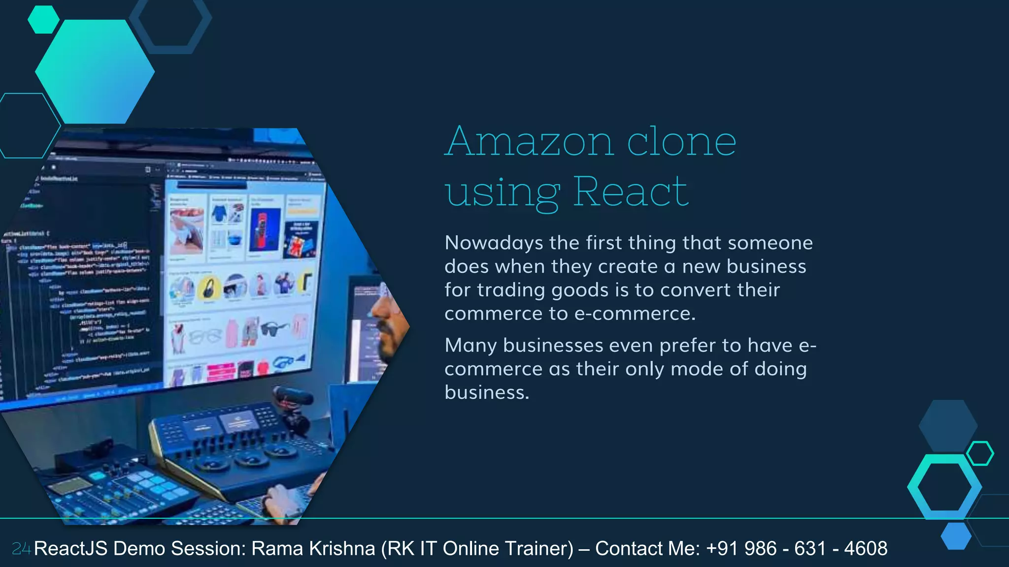 Amazon clone
using React
Nowadays the first thing that someone
does when they create a new business
for trading goods is to convert their
commerce to e-commerce.
Many businesses even prefer to have e-
commerce as their only mode of doing
business.
24ReactJS Demo Session: Rama Krishna (RK IT Online Trainer) – Contact Me: +91 986 - 631 - 4608
 