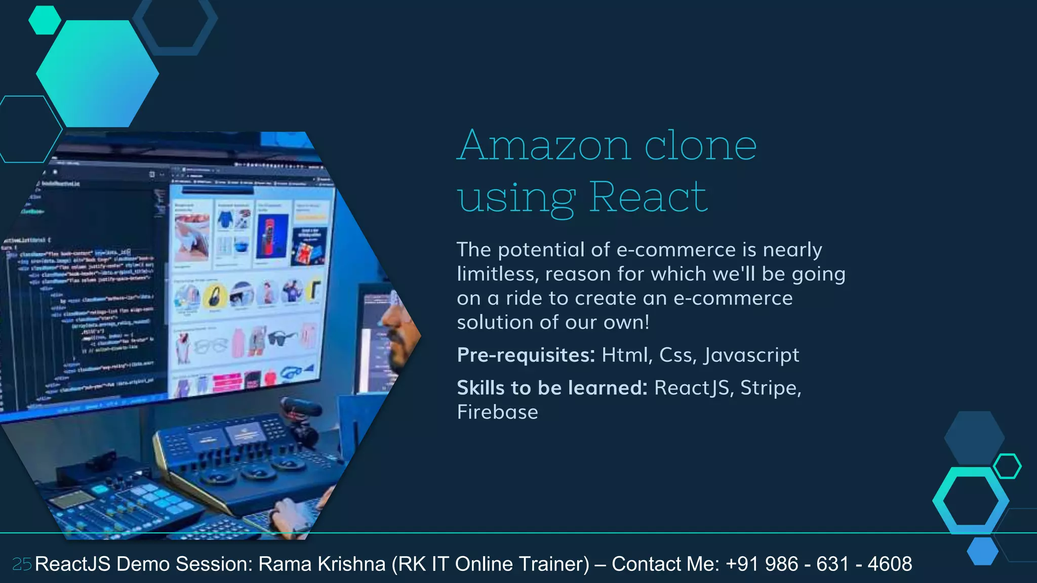Amazon clone
using React
The potential of e-commerce is nearly
limitless, reason for which we'll be going
on a ride to create an e-commerce
solution of our own!
Pre-requisites: Html, Css, Javascript
Skills to be learned: ReactJS, Stripe,
Firebase
25ReactJS Demo Session: Rama Krishna (RK IT Online Trainer) – Contact Me: +91 986 - 631 - 4608
 