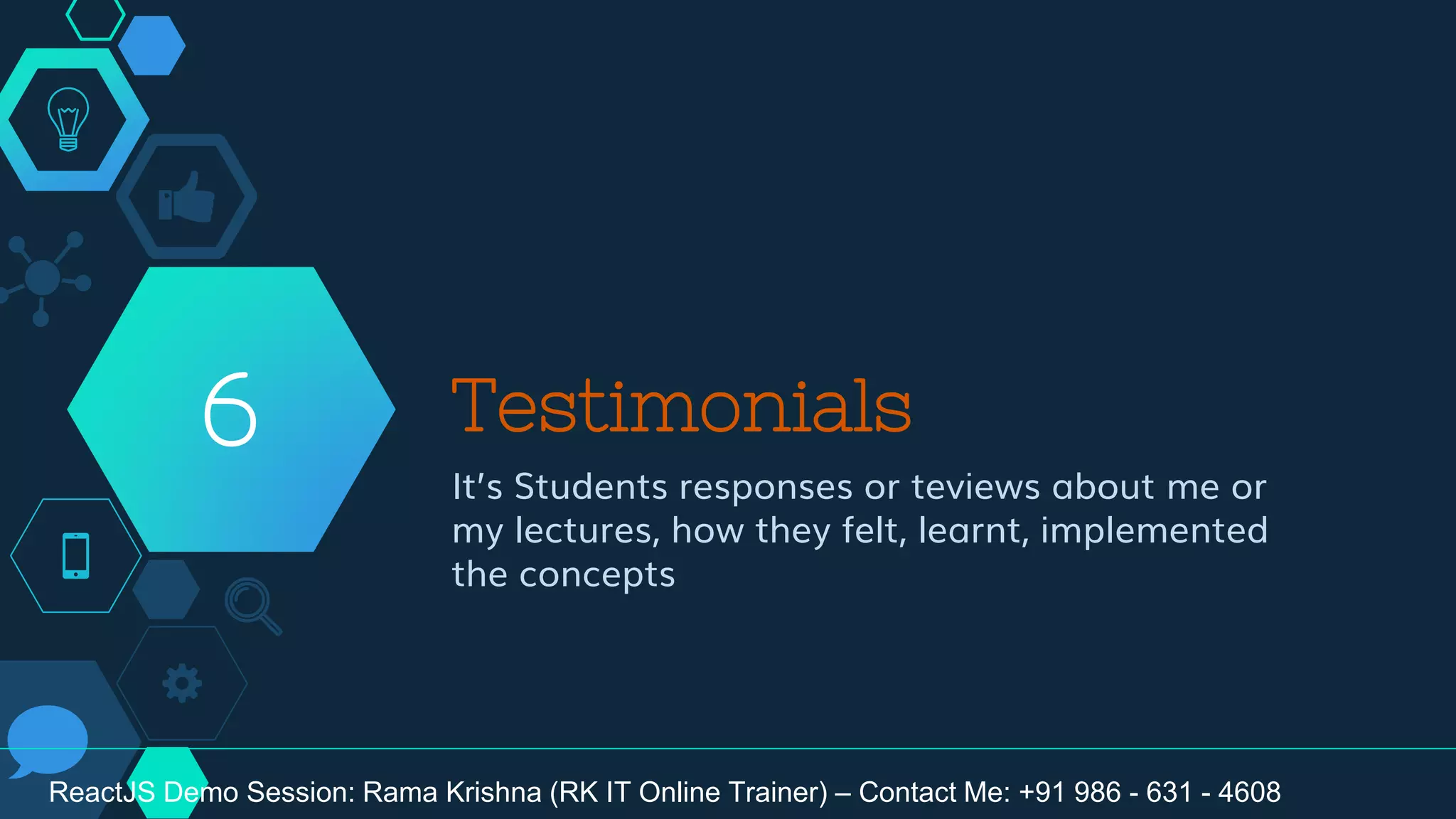 Testimonials
It’s Students responses or teviews about me or
my lectures, how they felt, learnt, implemented
the concepts
6
ReactJS Demo Session: Rama Krishna (RK IT Online Trainer) – Contact Me: +91 986 - 631 - 4608
 