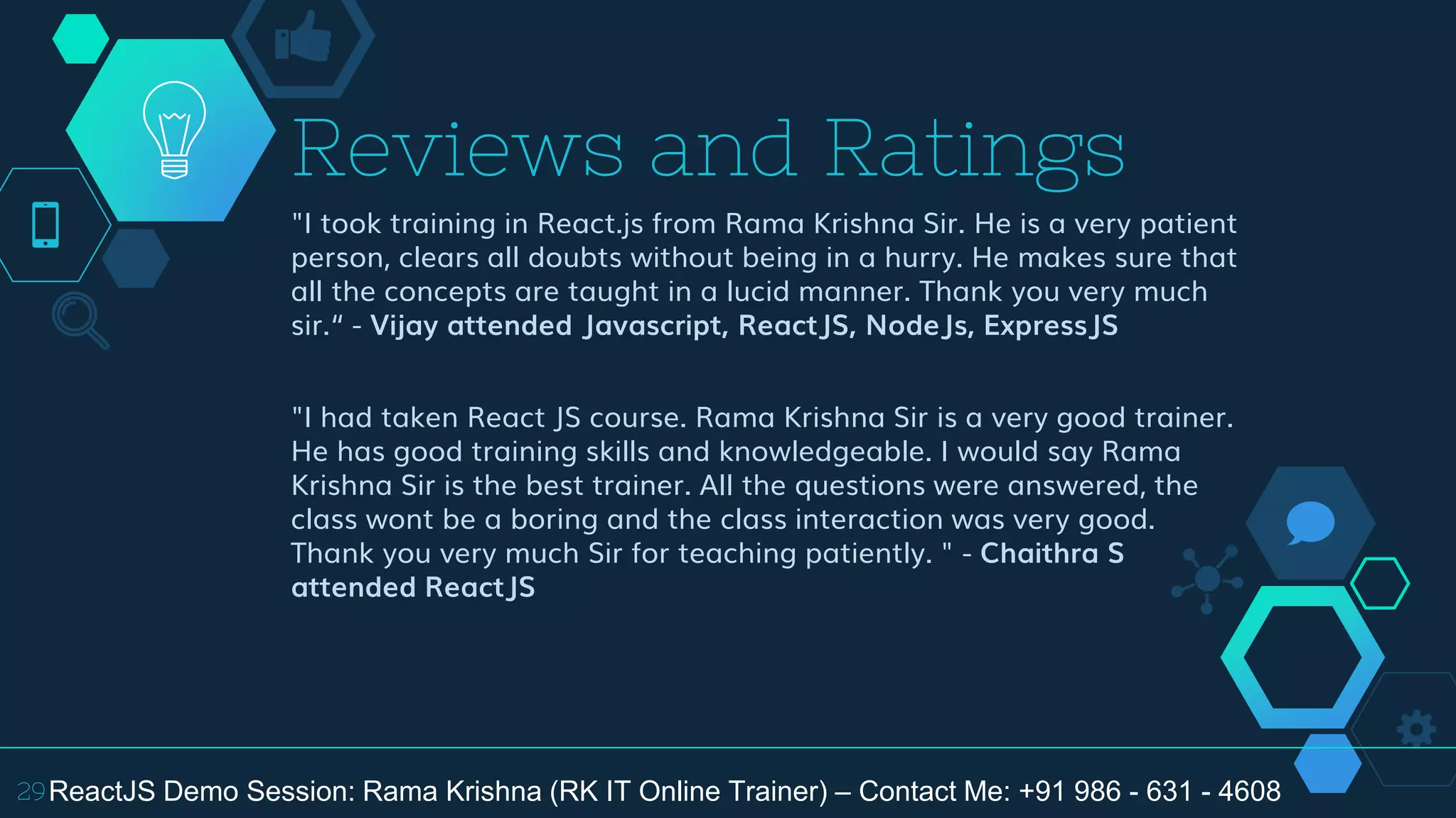 "I took training in React.js from Rama Krishna Sir. He is a very patient
person, clears all doubts without being in a hurry. He makes sure that
all the concepts are taught in a lucid manner. Thank you very much
sir.“ - Vijay attended Javascript, ReactJS, NodeJs, ExpressJS
"I had taken React JS course. Rama Krishna Sir is a very good trainer.
He has good training skills and knowledgeable. I would say Rama
Krishna Sir is the best trainer. All the questions were answered, the
class wont be a boring and the class interaction was very good.
Thank you very much Sir for teaching patiently. " - Chaithra S
attended ReactJS
Reviews and Ratings
29ReactJS Demo Session: Rama Krishna (RK IT Online Trainer) – Contact Me: +91 986 - 631 - 4608
 