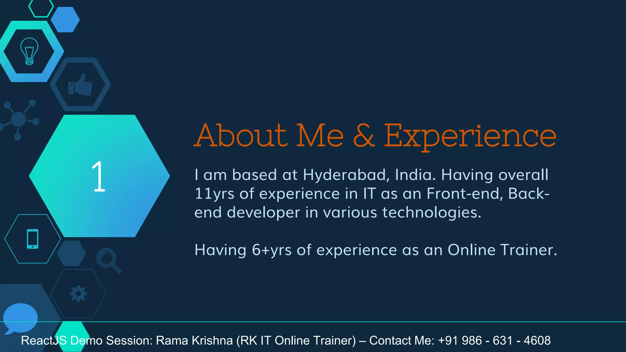 About Me & Experience
I am based at Hyderabad, India. Having overall
11yrs of experience in IT as an Front-end, Back-
end developer in various technologies.
Having 6+yrs of experience as an Online Trainer.
1
ReactJS Demo Session: Rama Krishna (RK IT Online Trainer) – Contact Me: +91 986 - 631 - 4608
 