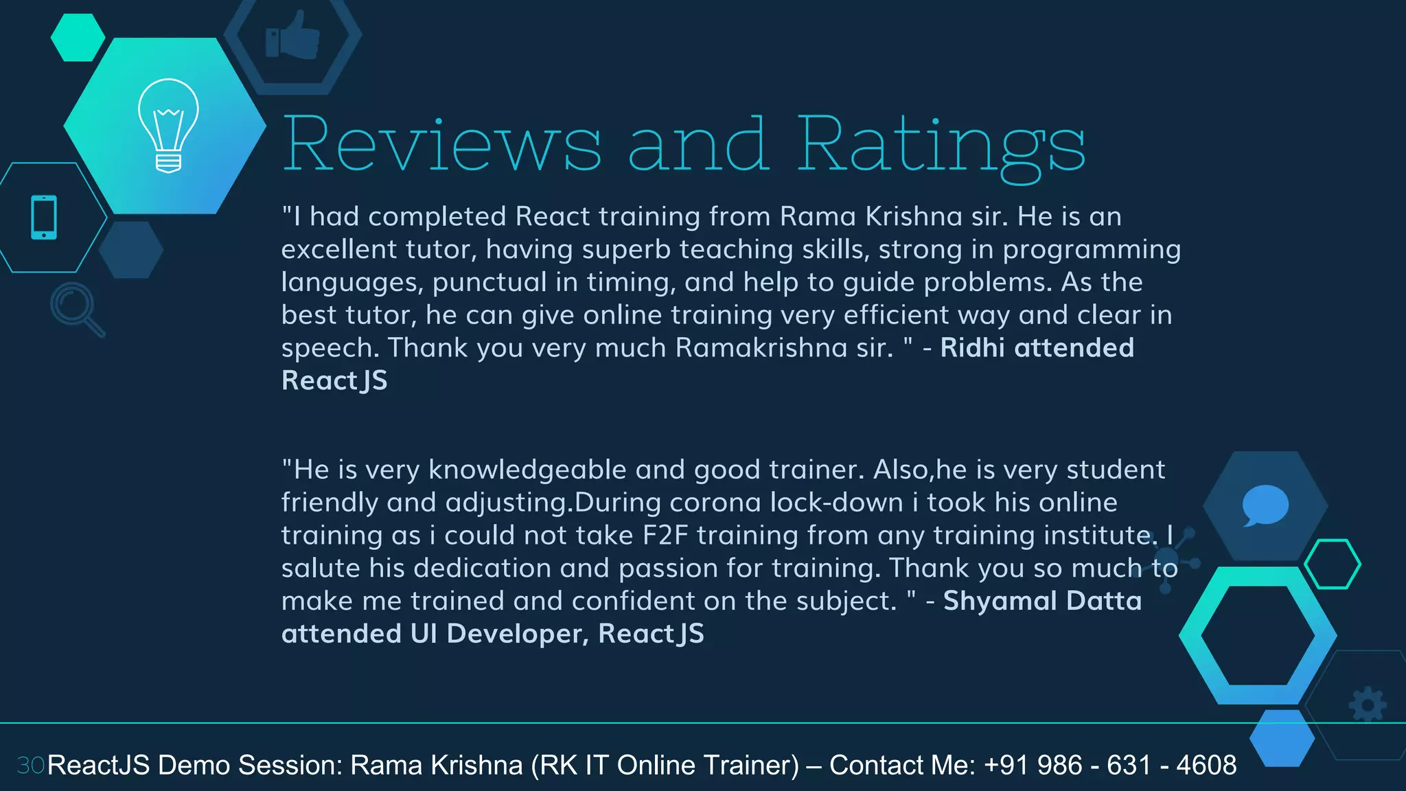 "I had completed React training from Rama Krishna sir. He is an
excellent tutor, having superb teaching skills, strong in programming
languages, punctual in timing, and help to guide problems. As the
best tutor, he can give online training very efficient way and clear in
speech. Thank you very much Ramakrishna sir. " - Ridhi attended
ReactJS
"He is very knowledgeable and good trainer. Also,he is very student
friendly and adjusting.During corona lock-down i took his online
training as i could not take F2F training from any training institute. I
salute his dedication and passion for training. Thank you so much to
make me trained and confident on the subject. " - Shyamal Datta
attended UI Developer, ReactJS
Reviews and Ratings
30ReactJS Demo Session: Rama Krishna (RK IT Online Trainer) – Contact Me: +91 986 - 631 - 4608
 