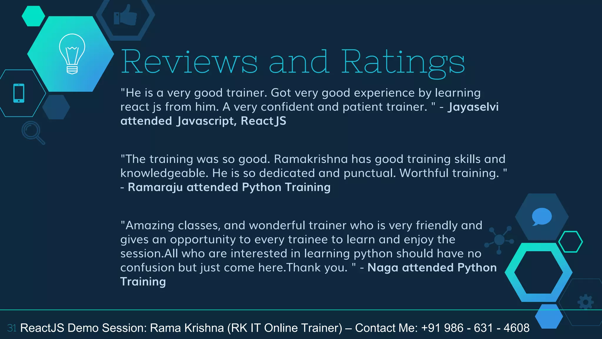 "He is a very good trainer. Got very good experience by learning
react js from him. A very confident and patient trainer. " - Jayaselvi
attended Javascript, ReactJS
"The training was so good. Ramakrishna has good training skills and
knowledgeable. He is so dedicated and punctual. Worthful training. "
- Ramaraju attended Python Training
"Amazing classes, and wonderful trainer who is very friendly and
gives an opportunity to every trainee to learn and enjoy the
session.All who are interested in learning python should have no
confusion but just come here.Thank you. " - Naga attended Python
Training
Reviews and Ratings
31 ReactJS Demo Session: Rama Krishna (RK IT Online Trainer) – Contact Me: +91 986 - 631 - 4608
 