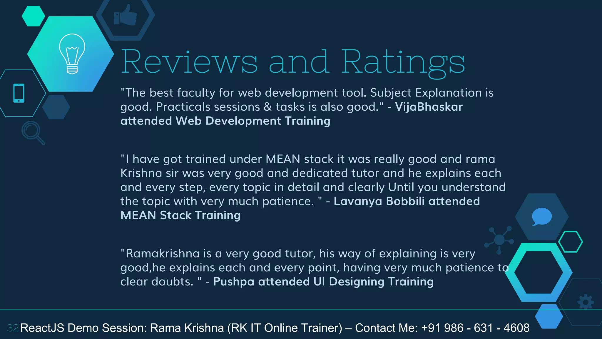 "The best faculty for web development tool. Subject Explanation is
good. Practicals sessions & tasks is also good." - VijaBhaskar
attended Web Development Training
"I have got trained under MEAN stack it was really good and rama
Krishna sir was very good and dedicated tutor and he explains each
and every step, every topic in detail and clearly Until you understand
the topic with very much patience. " - Lavanya Bobbili attended
MEAN Stack Training
"Ramakrishna is a very good tutor, his way of explaining is very
good,he explains each and every point, having very much patience to
clear doubts. " - Pushpa attended UI Designing Training
Reviews and Ratings
32ReactJS Demo Session: Rama Krishna (RK IT Online Trainer) – Contact Me: +91 986 - 631 - 4608
 