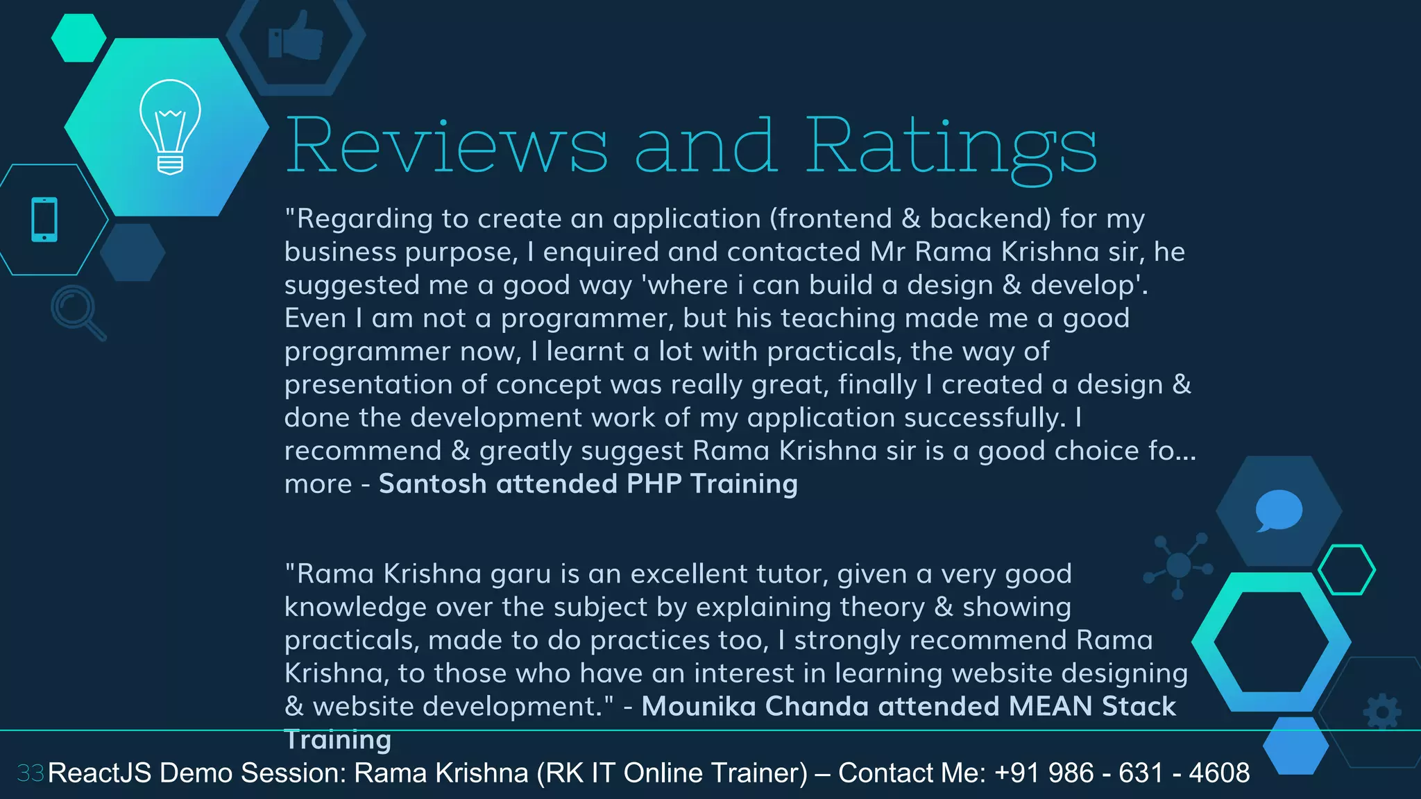 "Regarding to create an application (frontend & backend) for my
business purpose, I enquired and contacted Mr Rama Krishna sir, he
suggested me a good way 'where i can build a design & develop'.
Even I am not a programmer, but his teaching made me a good
programmer now, I learnt a lot with practicals, the way of
presentation of concept was really great, finally I created a design &
done the development work of my application successfully. I
recommend & greatly suggest Rama Krishna sir is a good choice fo...
more - Santosh attended PHP Training
"Rama Krishna garu is an excellent tutor, given a very good
knowledge over the subject by explaining theory & showing
practicals, made to do practices too, I strongly recommend Rama
Krishna, to those who have an interest in learning website designing
& website development." - Mounika Chanda attended MEAN Stack
Training
Reviews and Ratings
33ReactJS Demo Session: Rama Krishna (RK IT Online Trainer) – Contact Me: +91 986 - 631 - 4608
 