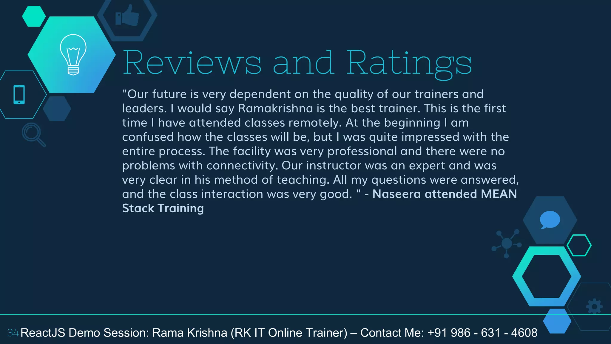 "Our future is very dependent on the quality of our trainers and
leaders. I would say Ramakrishna is the best trainer. This is the first
time I have attended classes remotely. At the beginning I am
confused how the classes will be, but I was quite impressed with the
entire process. The facility was very professional and there were no
problems with connectivity. Our instructor was an expert and was
very clear in his method of teaching. All my questions were answered,
and the class interaction was very good. " - Naseera attended MEAN
Stack Training
Reviews and Ratings
34ReactJS Demo Session: Rama Krishna (RK IT Online Trainer) – Contact Me: +91 986 - 631 - 4608
 