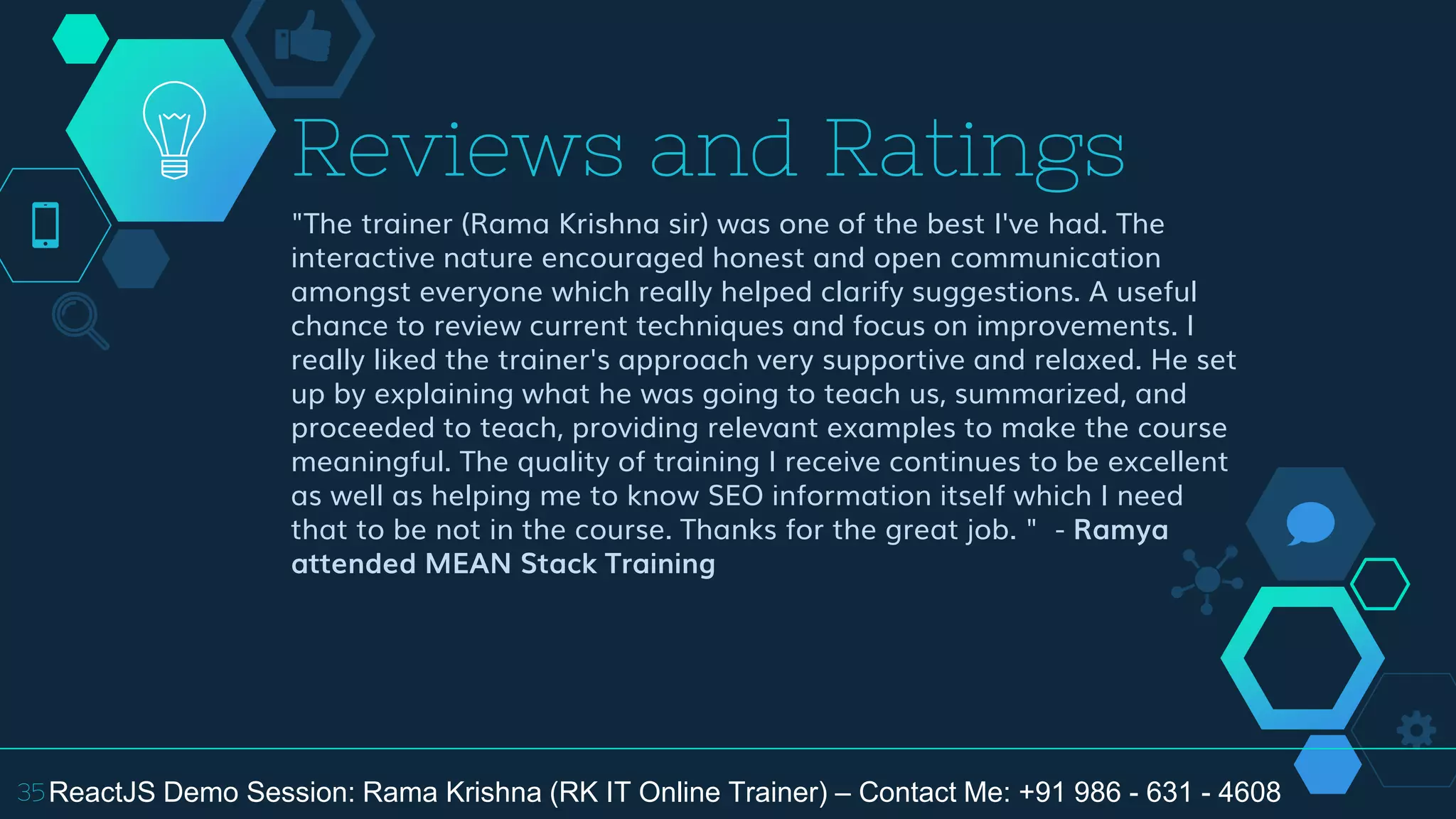 "The trainer (Rama Krishna sir) was one of the best I've had. The
interactive nature encouraged honest and open communication
amongst everyone which really helped clarify suggestions. A useful
chance to review current techniques and focus on improvements. I
really liked the trainer's approach very supportive and relaxed. He set
up by explaining what he was going to teach us, summarized, and
proceeded to teach, providing relevant examples to make the course
meaningful. The quality of training I receive continues to be excellent
as well as helping me to know SEO information itself which I need
that to be not in the course. Thanks for the great job. " - Ramya
attended MEAN Stack Training
Reviews and Ratings
35ReactJS Demo Session: Rama Krishna (RK IT Online Trainer) – Contact Me: +91 986 - 631 - 4608
 
