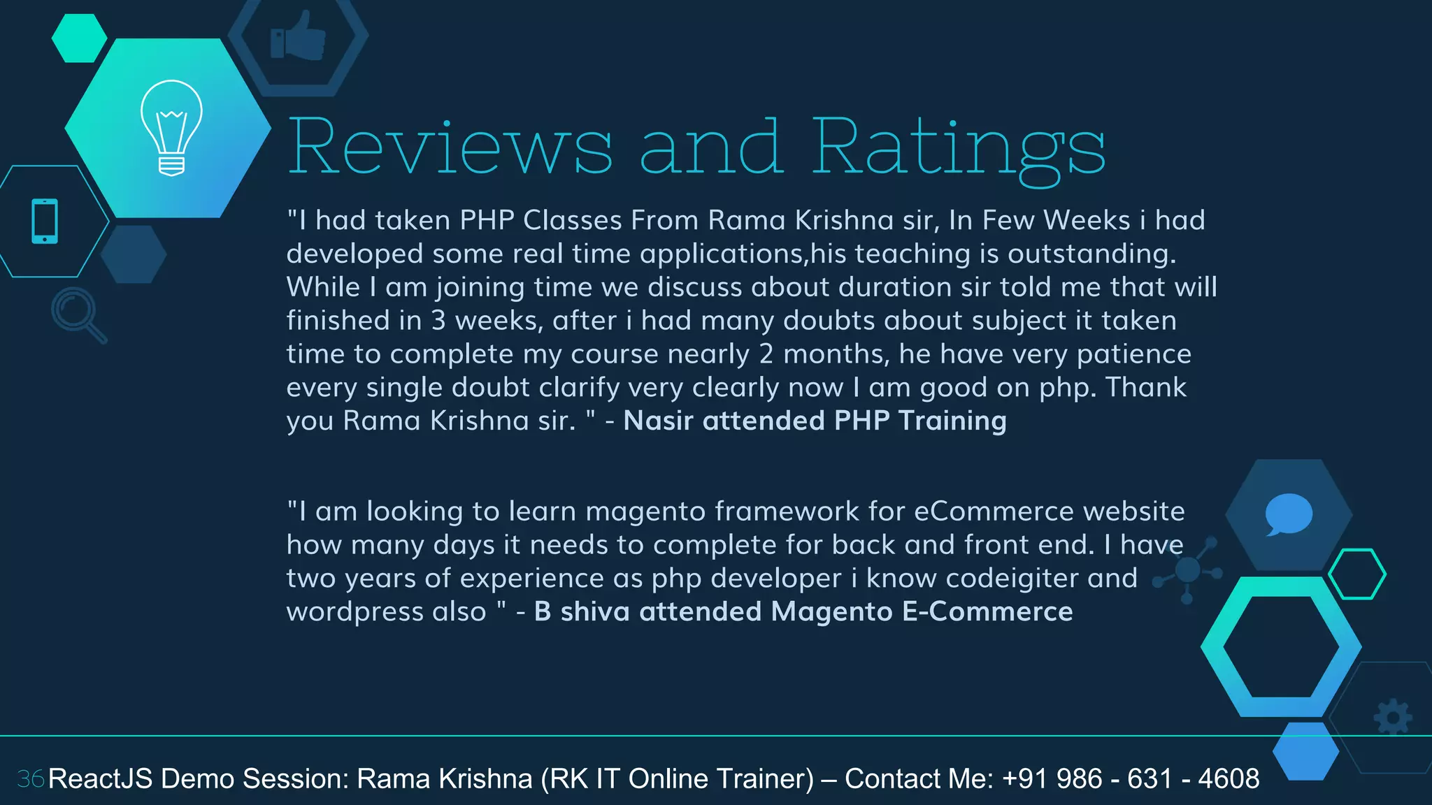 "I had taken PHP Classes From Rama Krishna sir, In Few Weeks i had
developed some real time applications,his teaching is outstanding.
While I am joining time we discuss about duration sir told me that will
finished in 3 weeks, after i had many doubts about subject it taken
time to complete my course nearly 2 months, he have very patience
every single doubt clarify very clearly now I am good on php. Thank
you Rama Krishna sir. " - Nasir attended PHP Training
"I am looking to learn magento framework for eCommerce website
how many days it needs to complete for back and front end. I have
two years of experience as php developer i know codeigiter and
wordpress also " - B shiva attended Magento E-Commerce
Reviews and Ratings
36ReactJS Demo Session: Rama Krishna (RK IT Online Trainer) – Contact Me: +91 986 - 631 - 4608
 
