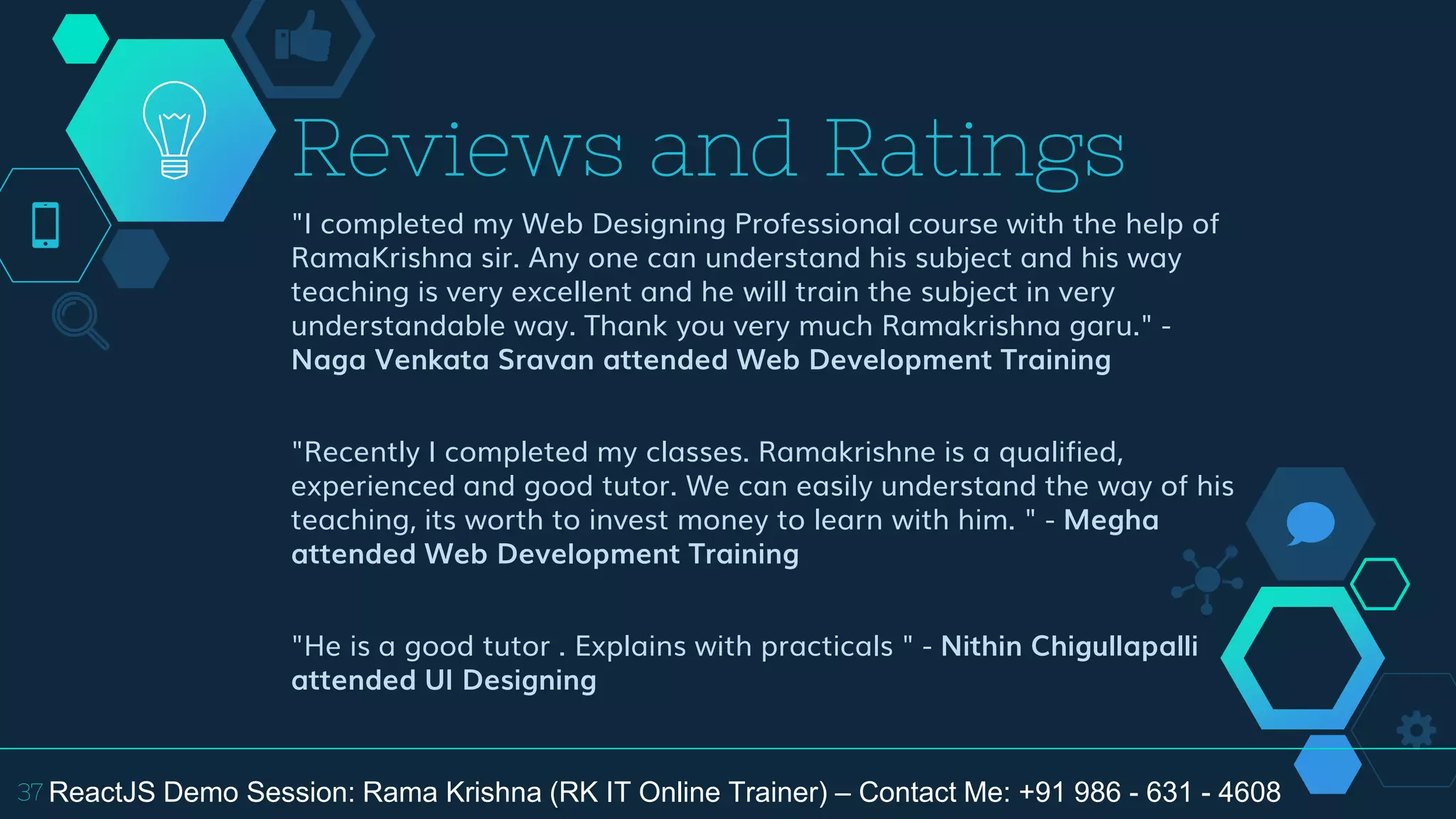 "I completed my Web Designing Professional course with the help of
RamaKrishna sir. Any one can understand his subject and his way
teaching is very excellent and he will train the subject in very
understandable way. Thank you very much Ramakrishna garu." -
Naga Venkata Sravan attended Web Development Training
"Recently I completed my classes. Ramakrishne is a qualified,
experienced and good tutor. We can easily understand the way of his
teaching, its worth to invest money to learn with him. " - Megha
attended Web Development Training
"He is a good tutor . Explains with practicals " - Nithin Chigullapalli
attended UI Designing
Reviews and Ratings
37 ReactJS Demo Session: Rama Krishna (RK IT Online Trainer) – Contact Me: +91 986 - 631 - 4608
 