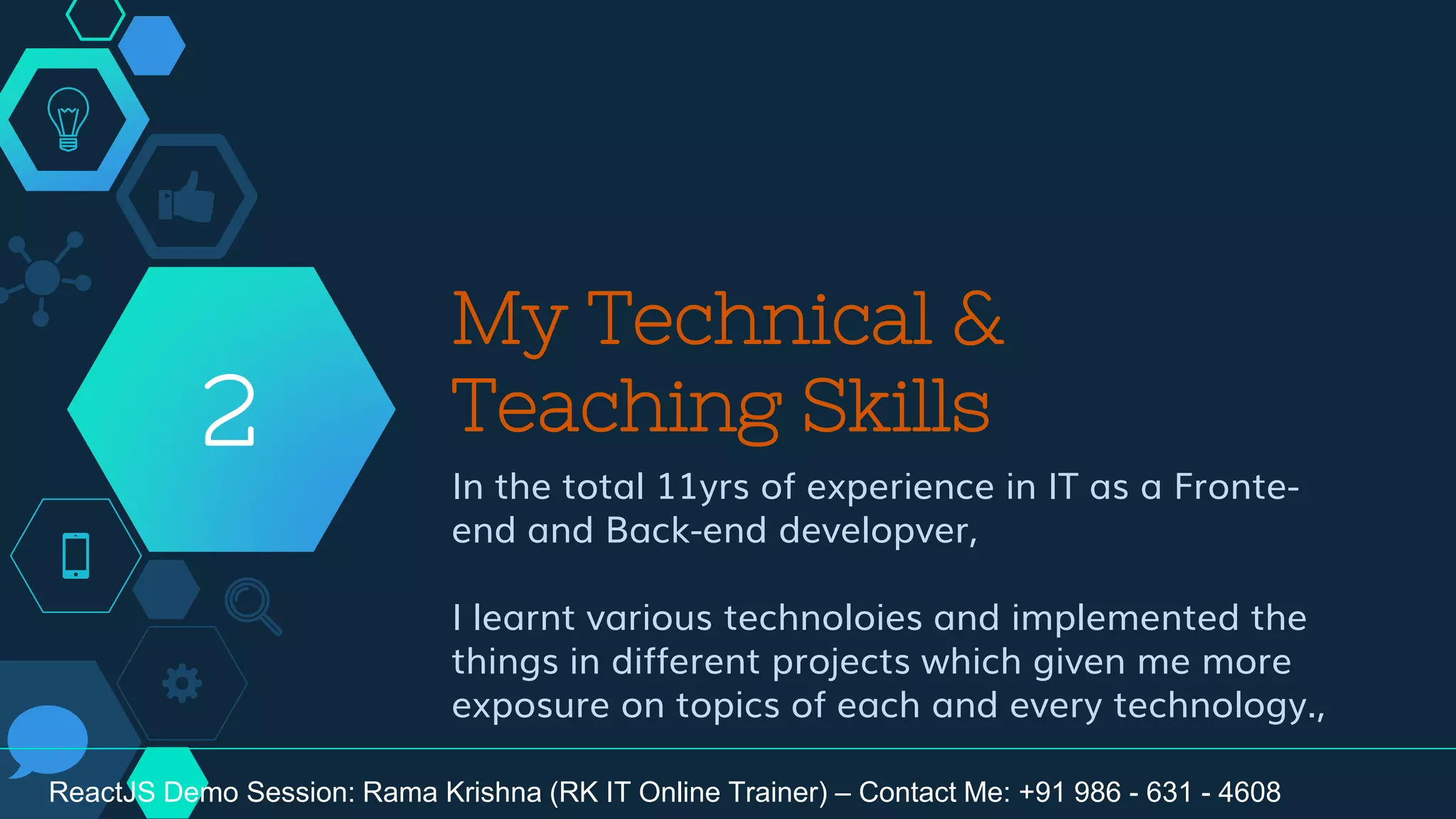 My Technical &
Teaching Skills
In the total 11yrs of experience in IT as a Fronte-
end and Back-end developver,
I learnt various technoloies and implemented the
things in different projects which given me more
exposure on topics of each and every technology.,
2
ReactJS Demo Session: Rama Krishna (RK IT Online Trainer) – Contact Me: +91 986 - 631 - 4608
 