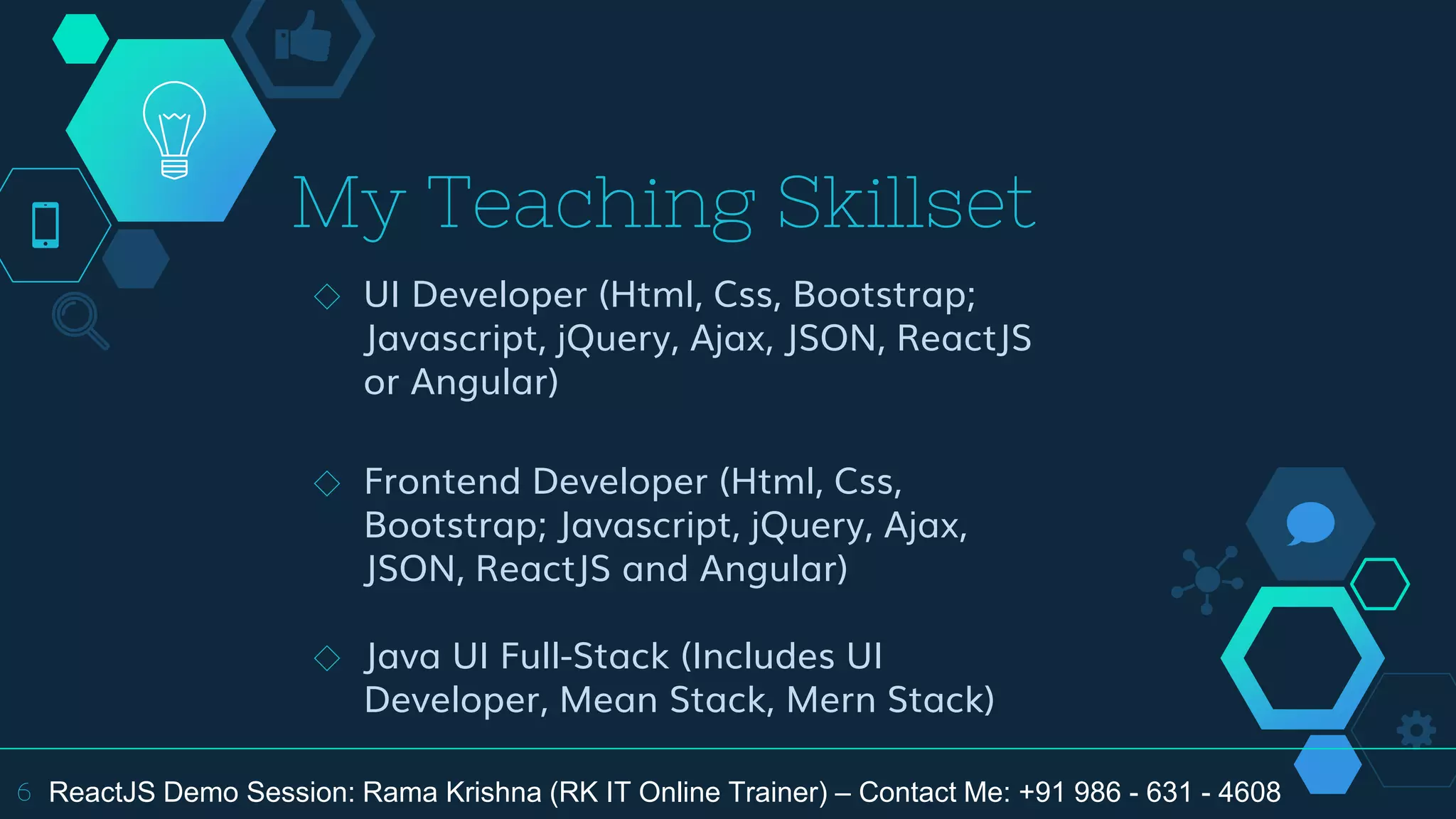 My Teaching Skillset
◇ UI Developer (Html, Css, Bootstrap;
Javascript, jQuery, Ajax, JSON, ReactJS
or Angular)
◇ Frontend Developer (Html, Css,
Bootstrap; Javascript, jQuery, Ajax,
JSON, ReactJS and Angular)
◇ Java UI Full-Stack (Includes UI
Developer, Mean Stack, Mern Stack)
6 ReactJS Demo Session: Rama Krishna (RK IT Online Trainer) – Contact Me: +91 986 - 631 - 4608
 