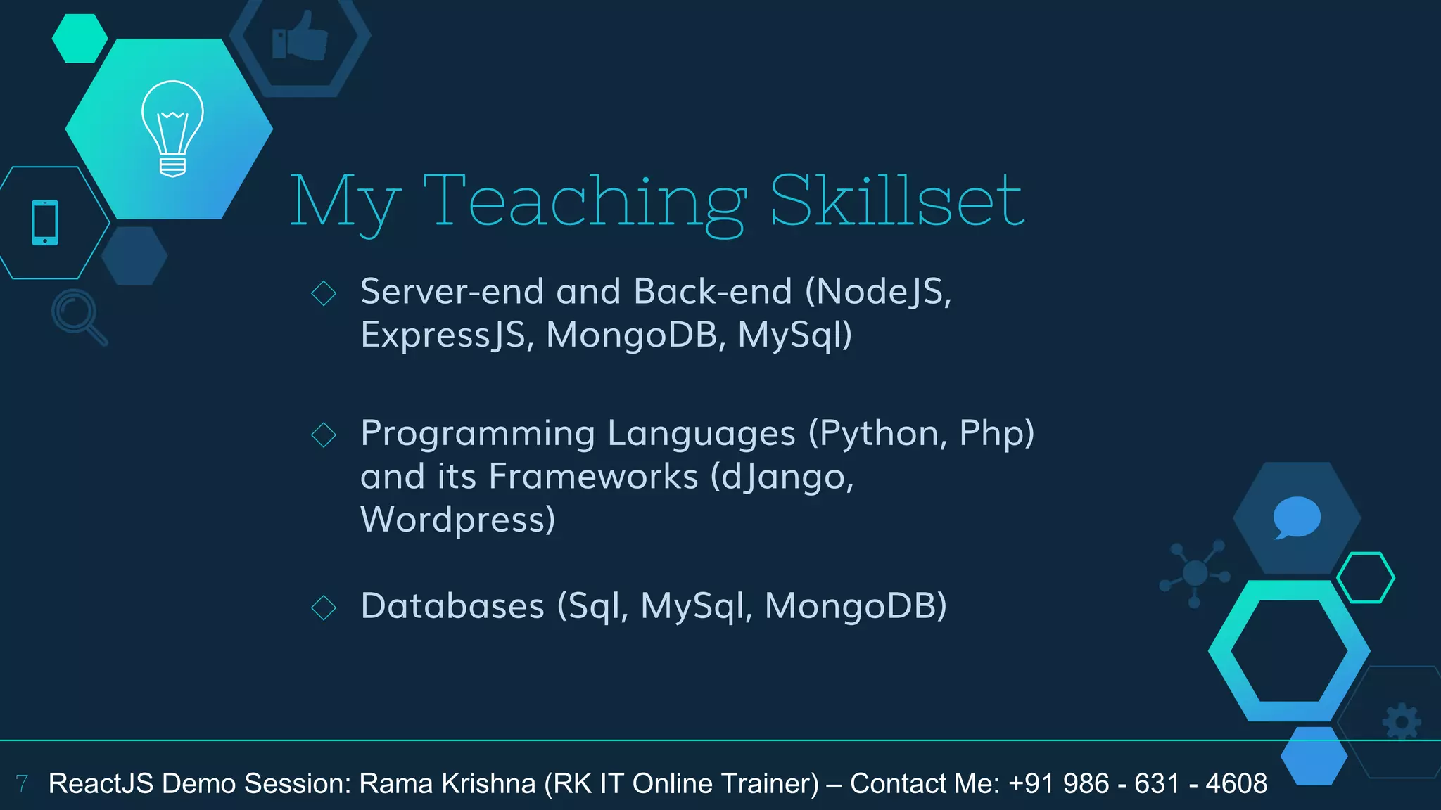 My Teaching Skillset
◇ Server-end and Back-end (NodeJS,
ExpressJS, MongoDB, MySql)
◇ Programming Languages (Python, Php)
and its Frameworks (dJango,
Wordpress)
◇ Databases (Sql, MySql, MongoDB)
7 ReactJS Demo Session: Rama Krishna (RK IT Online Trainer) – Contact Me: +91 986 - 631 - 4608
 