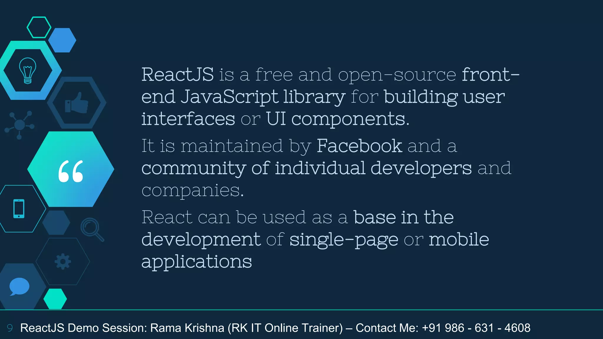 “
ReactJS is a free and open-source front-
end JavaScript library for building user
interfaces or UI components.
It is maintained by Facebook and a
community of individual developers and
companies.
React can be used as a base in the
development of single-page or mobile
applications
9 ReactJS Demo Session: Rama Krishna (RK IT Online Trainer) – Contact Me: +91 986 - 631 - 4608
 