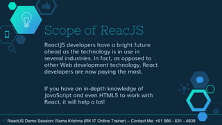 Scope of ReacJS
ReactJS developers have a bright future
ahead as the technology is in use in
several industries. In fact, as opposed to
other Web development technology, React
developers are now paying the most.
If you have an in-depth knowledge of
JavaScript and even HTML5 to work with
React, it will help a lot!
10 ReactJS Demo Session: Rama Krishna (RK IT Online Trainer) – Contact Me: +91 986 - 631 - 4608
 