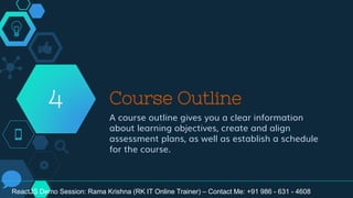 Course Outline
A course outline gives you a clear information
about learning objectives, create and align
assessment plans, as well as establish a schedule
for the course.
4
ReactJS Demo Session: Rama Krishna (RK IT Online Trainer) – Contact Me: +91 986 - 631 - 4608
 
