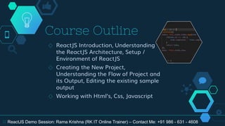 Course Outline
◇ ReactJS Introduction, Understanding
the ReactJS Architecture, Setup /
Environment of ReactJS
◇ Creating the New Project,
Understanding the Flow of Project and
its Output, Editing the existing sample
output
◇ Working with Html’s, Css, Javascript
12 ReactJS Demo Session: Rama Krishna (RK IT Online Trainer) – Contact Me: +91 986 - 631 - 4608
 