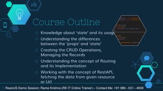 Course Outline
◇ Knowledge about ‘state’ and its usage
◇ Understanding the differences
between the ‘props’ and ‘state’
◇ Creating the CRUD Operations,
Managing the Records
◇ Understanding the concept of Routing
and its Implementation
◇ Working with the concept of RestAPI,
fetching the data from given resource
or Url
15 ReactJS Demo Session: Rama Krishna (RK IT Online Trainer) – Contact Me: +91 986 - 631 - 4608
 