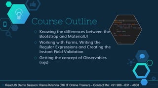 Course Outline
◇ Knowing the differences between the
Bootstrap and MaterialUI
◇ Working with Forms, Writing the
Regular Expressions and Creating the
Instant Field Validation
◇ Getting the concept of Observables
(rxjs)
16 ReactJS Demo Session: Rama Krishna (RK IT Online Trainer) – Contact Me: +91 986 - 631 - 4608
 